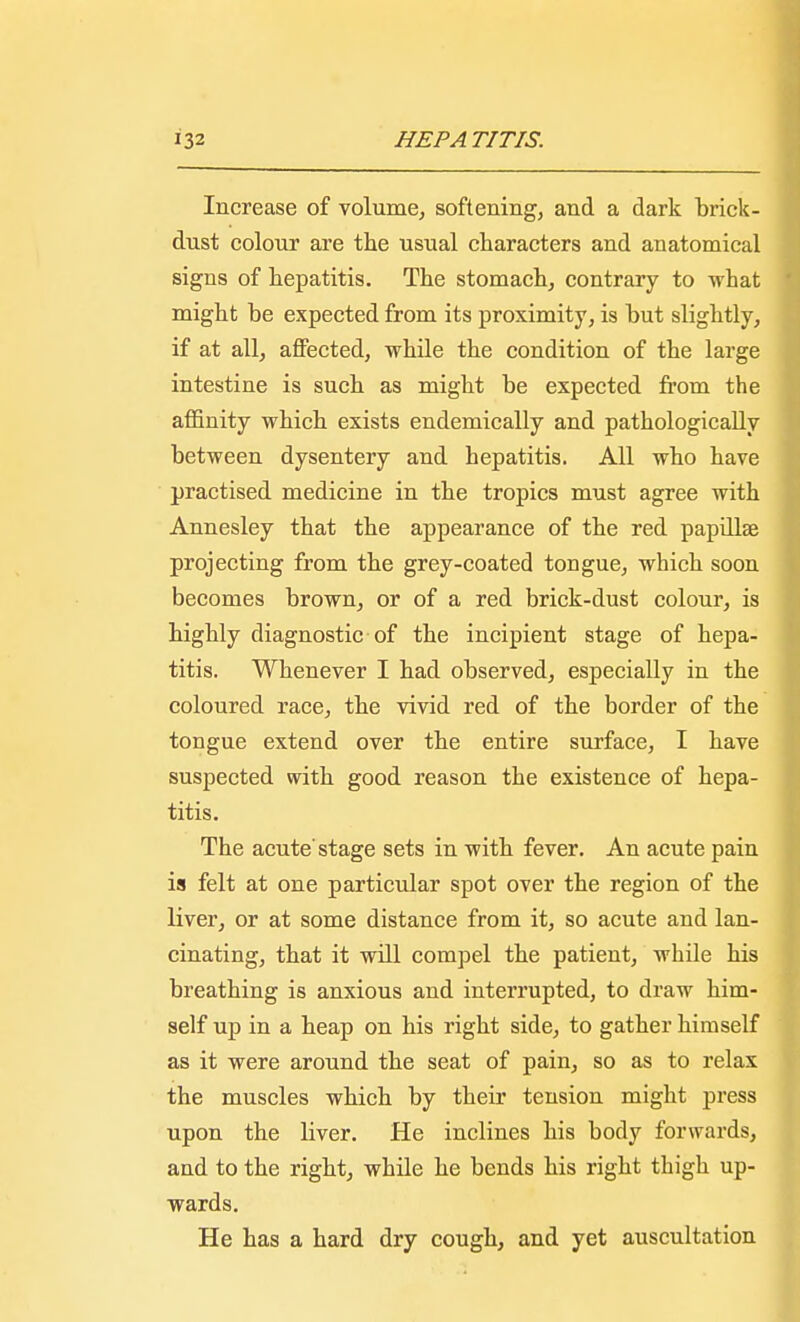 Increase of volume, softening, and a dark brick- dust colour are the usual characters and anatomical signs of hepatitis. The stomach, contrary to what might be expected from its proximity, is but slightly, if at all, affected, while the condition of the large intestine is such as might be expected from the affinity which exists endemically and pathologically between dysentery and hepatitis. All who have practised medicine in the tropics must agree with Annesley that the appearance of the red papillae projecting from the grey-coated tongue, which soon becomes brown, or of a red brick-dust colour, is highly diagnostic of the incipient stage of hepa- titis. Whenever I had observed, especially in the coloured race, the vivid red of the border of the tongue extend over the entire surface, I have suspected with good reason the existence of hepa- titis. The acute'stage sets in with fever. An acute pain is felt at one particular spot over the region of the liver, or at some distance from it, so acute and lan- cinating, that it will compel the patient, while his breathing is anxious and interrupted, to draw him- self up in a heap on his right side, to gather himself as it were around the seat of pain, so as to relax the muscles which by their tension might press upon the liver. He inclines his body forwards, and to the right, while he bends his right thigh up- wards. He has a hard dry cough, and yet auscultation