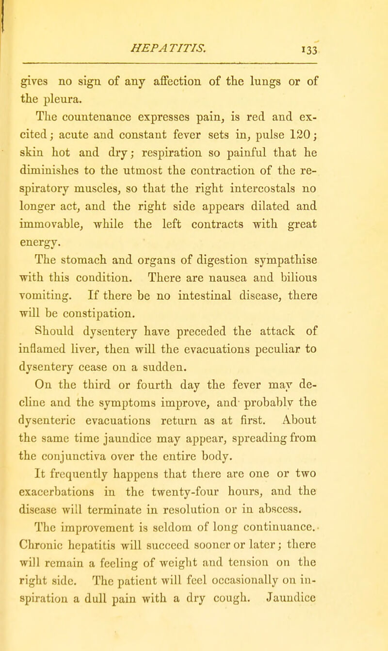gives no sign of any affection of the lungs or of the pleura. The countenance expresses pain, is red and ex- cited ; acute and constant fever sets in, pulse 120; skin hot and dry; respiration so painful that he diminishes to the utmost the contraction of the re- spiratory muscles, so that the right intercostals no longer act, and the right side appears dilated and immovable, while the left contracts with great energy. The stomach and organs of digestion sympathise with this condition. There are nausea and bilious vomiting. If there be no intestinal disease, there will be constipation. Should dysentery have preceded the attack of inflamed liver, then will the evacuations peculiar to dysentery cease on a sudden. On the tbird or fourth day the fever may de- cline and the symptoms improve, and' probably the dysenteric evacuations return as at first. A.bout the same time jaundice may appear, spreading from the conjunctiva over the entire body. It frequently happens that there are one or two exacerbations in the twenty-four hours, and the disease will terminate in resolution or in abscess. The improvement is seldom of long continuance.- Chronic hepatitis will succeed sooner or later; there will remain a feeling of weight and tension on the right side. The patient will feel occasionally on in- spiration a dull pain with a dry cough. Jaundice