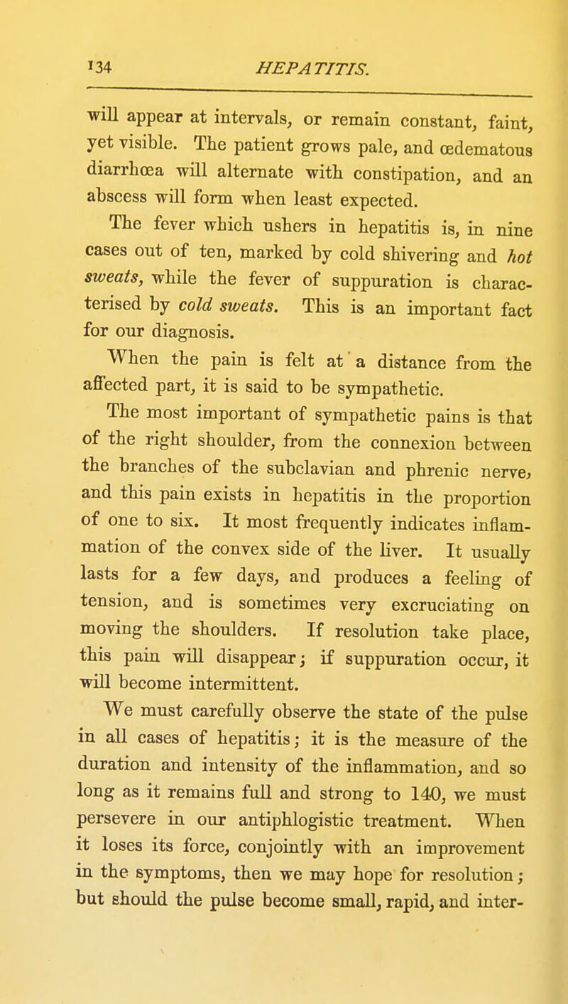 will appear at intervals, or remain constant, faint, yet visible. The patient grows pale, and (edematous diarrhoea will alternate with constipation, and an abscess will form when least expected. The fever which ushers in hepatitis is, in nine cases out of ten, marked by cold shivering and hot sweats, while the fever of suppuration is charac- terised by cold sweats. This is an important fact for our diagnosis. When the pain is felt at' a distance from the affected part, it is said to be sympathetic. The most important of sympathetic pains is that of the right shoulder, from the connexion between the branches of the subclavian and phrenic nerve, and this pain exists in hepatitis in the proportion of one to six. It most frequently indicates inflam- mation of the convex side of the liver. It usually lasts for a few days, and produces a feeling of tension, and is sometimes very excruciating on moving the shoulders. If resolution take place, this pain will disappear; if suppuration occur, it will become intermittent. We must carefully observe the state of the pulse in all cases of hepatitis; it is the measure of the duration and intensity of the inflammation, and so long as it remains full and strong to 140, we must persevere in our antiphlogistic treatment. When it loses its force, conjointly with an improvement in the symptoms, then we may hope for resolution; but should the pulse become small, rapid, and inter-