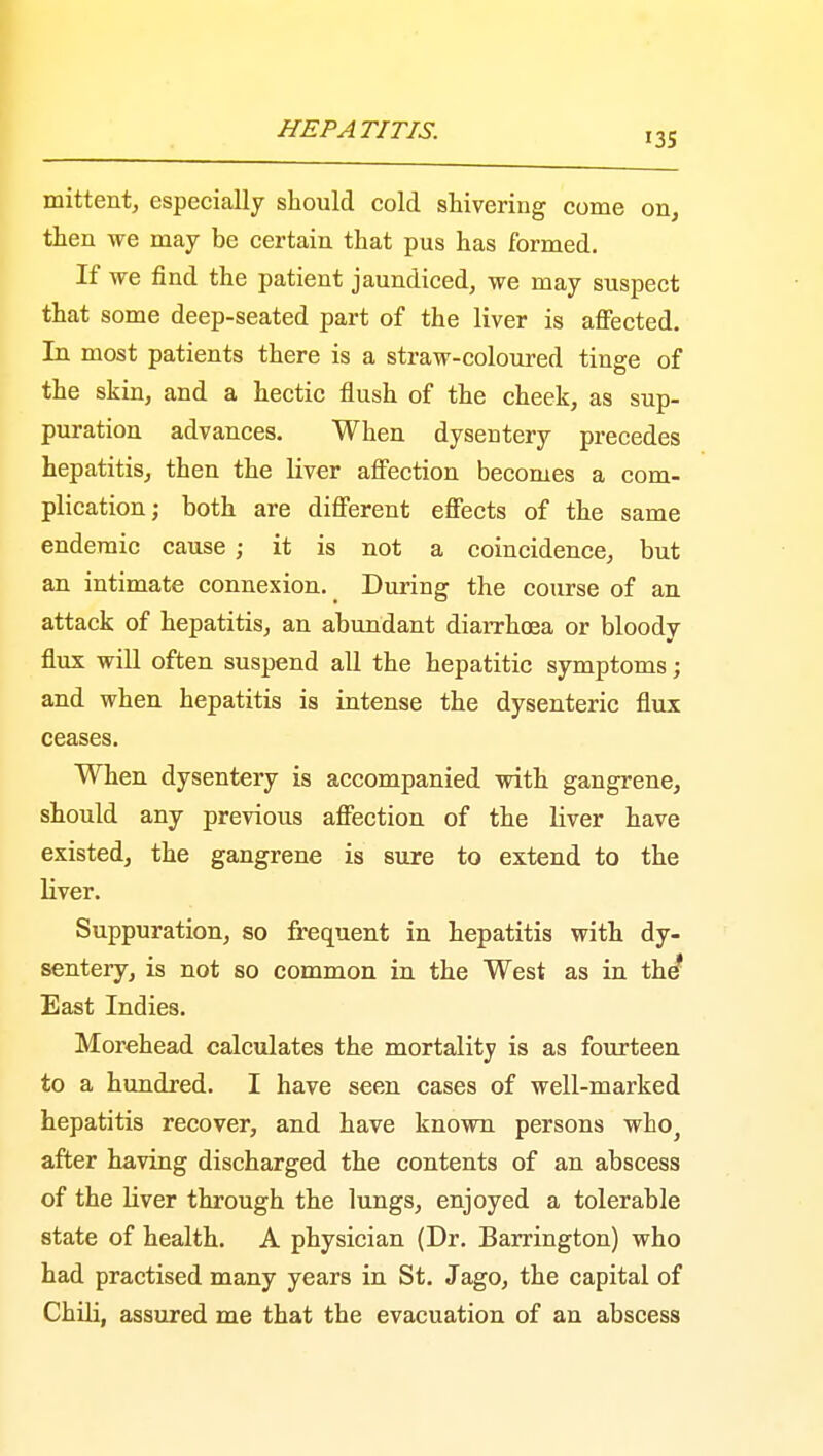 135 mittent, especially should cold shivering come on, then we may be certain that pus has formed. If we find the patient jaundiced, we may suspect that some deep-seated part of the liver is affected. In most patients there is a straw-coloured tinge of the skin, and a hectic flush of the cheek, as sup- puration advances. When dysentery precedes hepatitis, then the liver affection becomes a com- plication; both are different effects of the same endemic cause; it is not a coincidence, but an intimate connexion. During the course of an attack of hepatitis, an abundant diarrhoea or bloody flux will often suspend all the hepatitic symptoms; and when hepatitis is intense the dysenteric flux ceases. When dysentery is accompanied with gangrene, should any previous affection of the liver have existed, the gangrene is sure to extend to the liver. Suppuration, so frequent in hepatitis with dy- sentery, is not so common in the West as in the* East Indies. Morehead calculates the mortality is as fourteen to a hundred. I have seen cases of well-marked hepatitis recover, and have known persons who} after having discharged the contents of an abscess of the liver through the lungs, enjoyed a tolerable state of health. A physician (Dr. Barrington) who had practised many years in St. Jago, the capital of Chili, assured me that the evacuation of an abscess