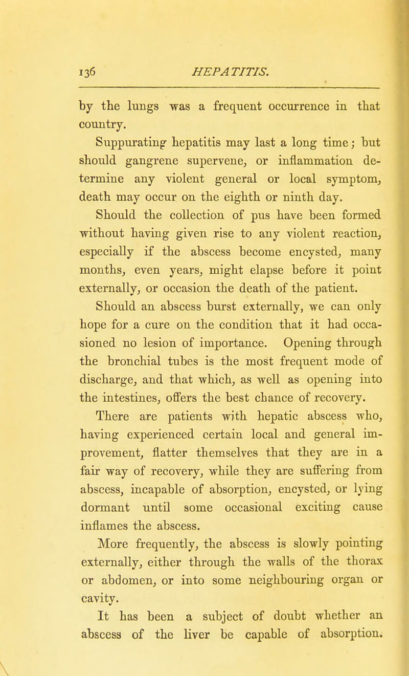 by the lungs was a frequent occurrence in that country. Suppurating- hepatitis may last a long time; hut should gangrene supervene, or inflammation de- termine any violent general or local symptom, death may occur on the eighth or ninth day. Should the collection of pus have been formed without having given rise to any violent reaction, especially if the abscess become encysted, many months, even years, might elapse before it point externally, or occasion the death of the patient. Should an abscess burst externally, we can only hope for a cure on the condition that it had occa- sioned no lesion of importance. Opening through the bronchial tubes is the most frequent mode of discharge, and that which, as well as opening into the intestines, offers the best chance of recovery. There are patients with hepatic abscess who, having experienced certain local and general im- provement, flatter themselves that they are in a fair way of recovery, while they are suffering from abscess, incapable of absorption, encysted, or lying dormant until some occasional exciting cause inflames the abscess. More frequently, the abscess is slowly pointing externally, either through the walls of the thorax or abdomen, or into some neighbouring organ or cavity. It has been a subject of doubt whether an abscess of the liver be capable of absorption.