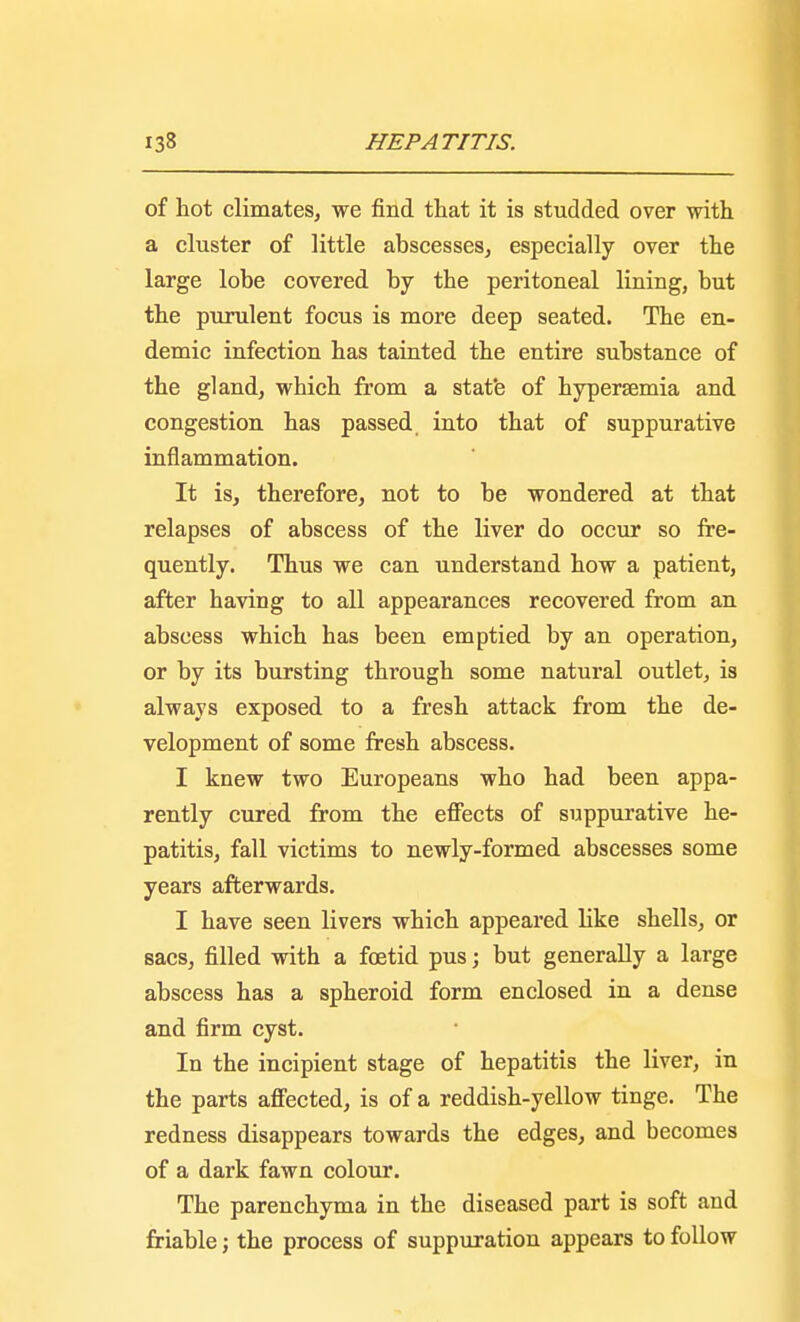 of hot climates, we find that it is studded over with a cluster of little abscesses, especially over the large lobe covered by the peritoneal lining, but the purulent focus is more deep seated. The en- demic infection has tainted the entire substance of the gland, which from a stat'e of hypersemia and congestion has passed into that of suppurative inflammation. It is, therefore, not to be wondered at that relapses of abscess of the liver do occur so fre- quently. Thus we can understand how a patient, after having to all appearances recovered from an abscess which has been emptied by an operation, or by its bursting through some natural outlet, is always exposed to a fresh attack from the de- velopment of some fresh abscess. I knew two Europeans who had been appa- rently cured from the effects of suppurative he- patitis, fall victims to newly-formed abscesses some years afterwards. I have seen livers which appeared like shells, or sacs, filled with a foetid pus; but generally a large abscess has a spheroid form enclosed in a dense and firm cyst. In the incipient stage of hepatitis the liver, in the parts affected, is of a reddish-yellow tinge. The redness disappears towards the edges, and becomes of a dark fawn colour. The parenchyma in the diseased part is soft and friable; the process of suppuration appears to follow