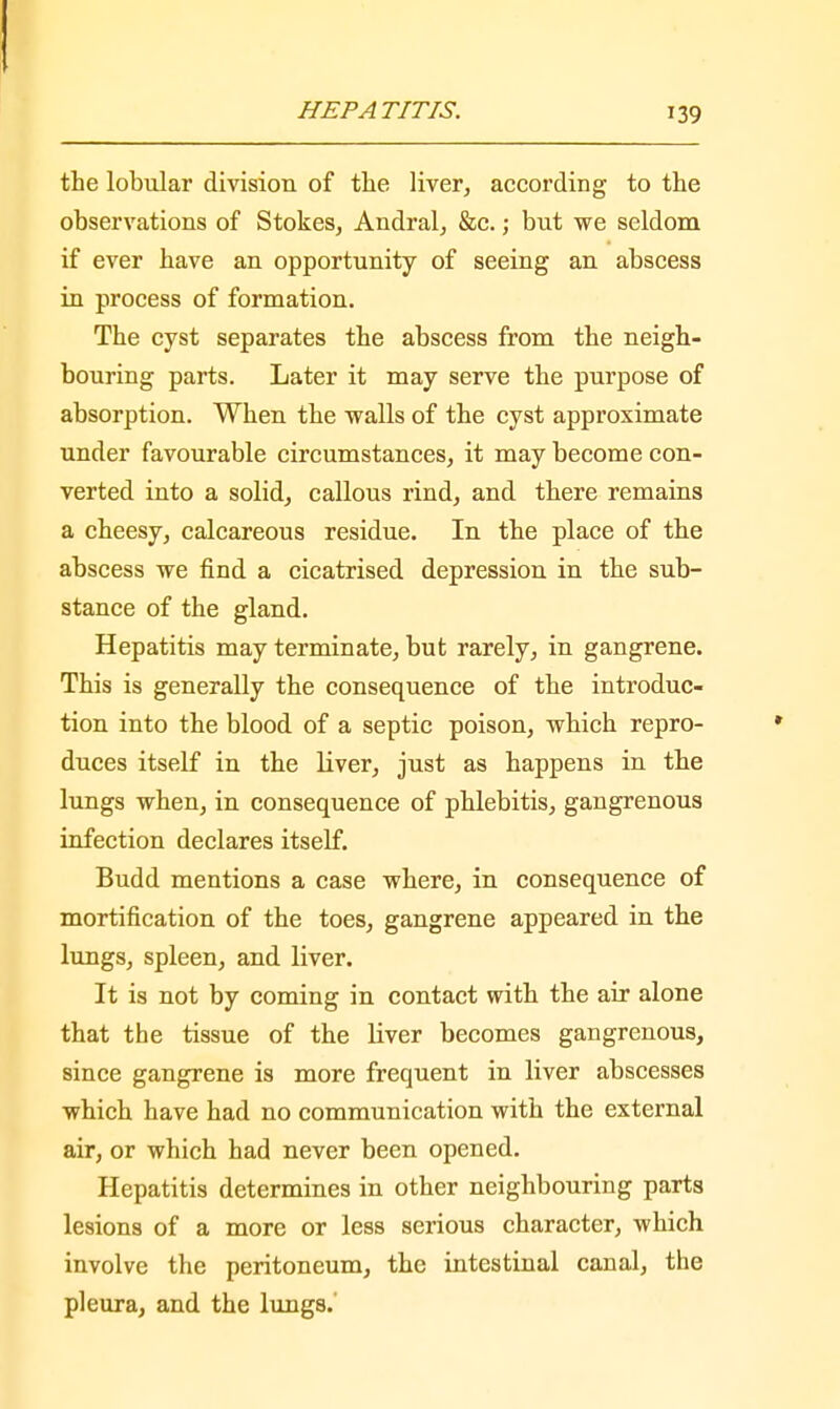 the lobular division of the liver, according to the observations of Stokes, Andral, &c.; but we seldom if ever have an opportunity of seeing an abscess in process of formation. The cyst separates the abscess from the neigh- bouring parts. Later it may serve the purpose of absorption. When the walls of the cyst approximate under favourable circumstances, it may become con- verted into a solid, callous rind, and there remains a cheesy, calcareous residue. In the place of the abscess we find a cicatrised depression in the sub- stance of the gland. Hepatitis may terminate, but rarely, in gangrene. This is generally the consequence of the introduc- tion into the blood of a septic poison, which repro- duces itself in the liver, just as happens in the lungs when, in consequence of phlebitis, gangrenous infection declares itself. Budd mentions a case where, in consequence of mortification of the toes, gangrene appeared in the lungs, spleen, and liver. It is not by coming in contact with the air alone that the tissue of the liver becomes gangrenous, since gangrene is more frequent in liver abscesses which have had no communication with the external air, or which had never been opened. Hepatitis determines in other neighbouring parts lesions of a more or less serious character, which involve the peritoneum, the intestinal canal, the pleura, and the lungs.