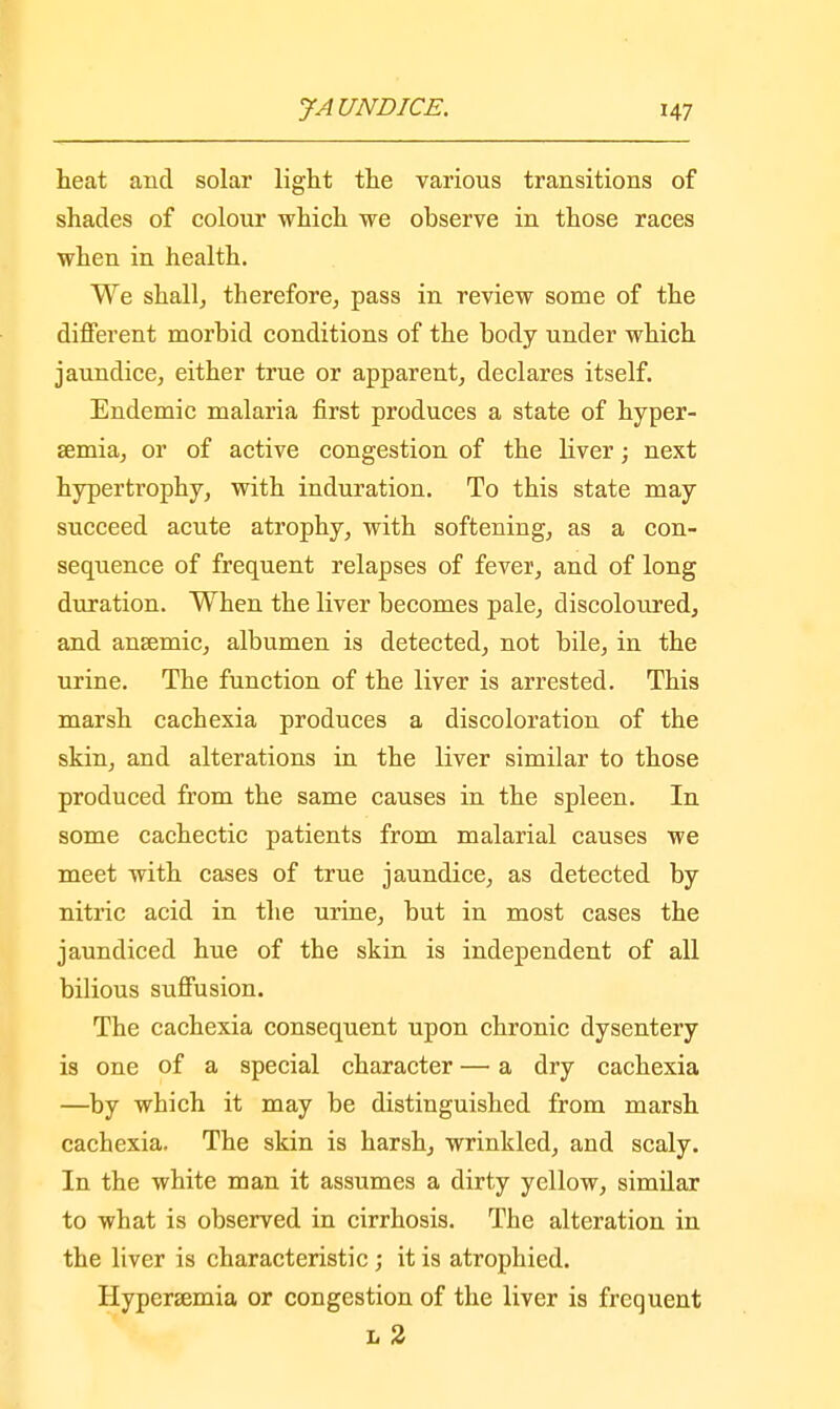 heat and solar light the various transitions of shades of colour which we observe in those races when in health. We shall, therefore, pass in review some of the different morbid conditions of the body under which jaundice, either true or apparent, declares itself. Endemic malaria first produces a state of hyper- semia, or of active congestion of the liver; next hypertrophy, with induration. To this state may succeed acute atrophy, with softening, as a con- sequence of frequent relapses of fever, and of long duration. When the liver becomes pale, discoloured, and anaemic, albumen is detected, not bile, in the urine. The function of the liver is arrested. This marsh cachexia produces a discoloration of the skin, and alterations in the liver similar to those produced from the same causes in the spleen. In some cachectic patients from malarial causes we meet with cases of true jaundice, as detected by nitric acid in the urine, but in most cases the jaundiced hue of the skin is independent of all bilious suffusion. The cachexia consequent upon chronic dysentery is one of a special character — a dry cachexia —by which it may be distinguished from marsh cachexia. The skin is harsh, wrinkled, and scaly. In the white man it assumes a dirty yellow, similar to what is observed in cirrhosis. The alteration in the liver is characteristic; it is atrophied. Hyperemia or congestion of the liver is frequent L 2