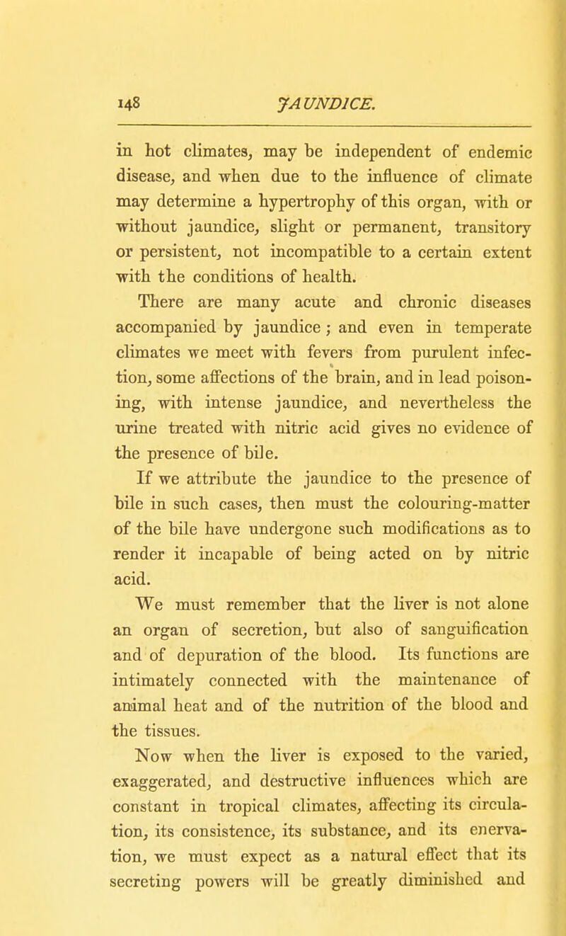 in hot climates, may be independent of endemic disease, and when due to the influence of climate may determine a hypertrophy of this organ, with or without jaundice, slight or permanent, transitory or persistent, not incompatible to a certain extent with the conditions of health. There are many acute and chronic diseases accompanied by jaundice; and even in temperate climates we meet with fevers from purulent infec- tion, some affections of the brain, and in lead poison- ing, with intense jaundice, and nevertheless the urine treated with nitric acid gives no evidence of the presence of bile. If we attribute the jaundice to the presence of bile in such cases, then must the colouring-matter of the bile have undergone such modifications as to render it incapable of being acted on by nitric acid. We must remember that the liver is not alone an organ of secretion, but also of sanguification and of depuration of the blood. Its functions are intimately connected with the maintenance of animal heat and of the nutrition of the blood and the tissues. Now when the liver is exposed to the varied, exaggerated, and destructive influences which are constant in tropical climates, affecting its circula- tion, its consistence, its substance, and its enerva- tion, we must expect as a natural effect that its secreting powers will be greatly diminished and