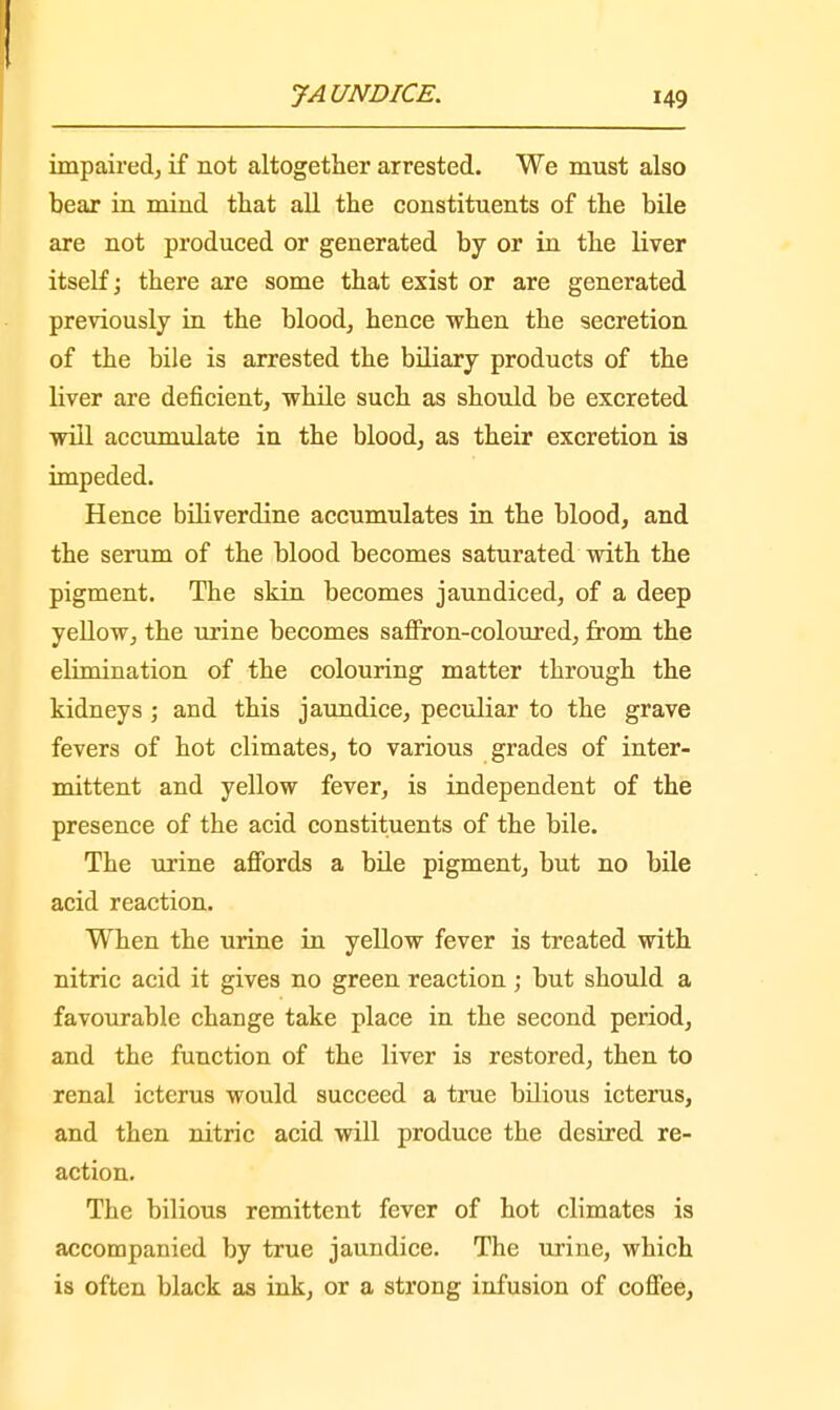 impaired, if not altogether arrested. We must also bear in mind that all the constituents of the bile are not produced or generated by or in the liver itself; there are some that exist or are generated previously in the blood, hence when the secretion of the bile is arrested the biliary products of the liver are deficient, while such as should be excreted will accumulate in the blood, as their excretion is impeded. Hence biliverdine accumulates in the blood, and the serum of the blood becomes saturated with the pigment. The skin becomes jaundiced, of a deep yellow, the urine becomes saffron-coloured, from the elimination of the colouring matter through the kidneys ; and this jaundice, peculiar to the grave fevers of hot climates, to various grades of inter- mittent and yellow fever, is independent of the presence of the acid constituents of the bile. The urine affords a bile pigment, but no bile acid reaction. When the urine in yellow fever is treated with nitric acid it gives no green reaction; but should a favourable change take place in the second period, and the function of the liver is restored, then to renal icterus would succeed a true bilious icterus, and then nitric acid will produce the desired re- action. The bilious remittent fever of hot climates is accompanied by true jaundice. The urine, which is often black as ink, or a strong infusion of coffee,