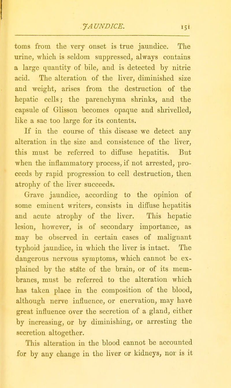 toms from the very onset is true jaundice. The urine, which is seldom suppressed, always contains a large quantity of bile, and is detected by nitric acid. The alteration of the liver, diminished size and weight, arises from the destruction of the hepatic cells; the parenchyma shrinks, and the capsule of Glisson becomes opaque and shrivelled, like a sac too large for its contents. If in the course of this disease we detect any alteration in the size and consistence of the liver, this must be referred to diffuse hepatitis. But when the inflammatory process, if not arrested, pro- ceeds by rapid progression to cell destruction, then atrophy of the liver succeeds. Grave jaundice, according to the opinion of some eminent writers, consists in diffuse hepatitis and acute atrophy of the liver. This hepatic lesion, however, is of secondary importance, as may be observed in certain cases of malignant typhoid jaundice, in which the liver is intact. The dangerous nervous symptoms, which cannot be ex- plained by the state of the brain, or of its mem- branes, must be referred to the alteration which has taken place in the composition of the blood, although nerve influence, or enervation, may have great influence over the secretion of a gland, either by increasing, or by diminishing, or arresting the secretion altogether. This alteration in the blood cannot be accounted for by any change in the liver or kidneys, nor is it