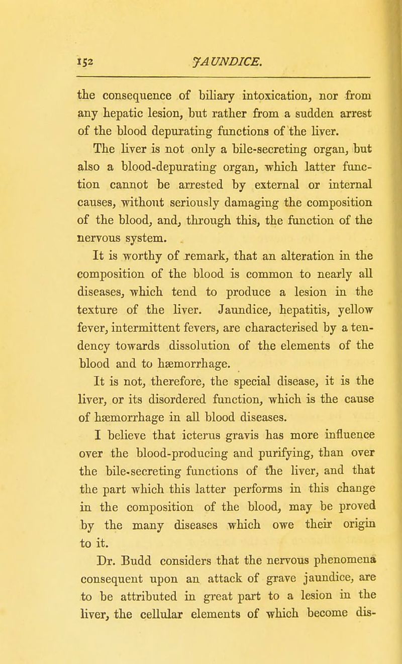 the consequence of biliary intoxication, nor from any hepatic lesion, but rather from a sudden arrest of the blood depurating functions of the liver. The liver is not only a bile-secreting organ, but also a blood-depurating organ, which latter func- tion cannot be arrested by external or internal causes, without seriously damaging the composition of the blood, and, through this, the function of the nervous system. It is worthy of remark, that an alteration in the composition of the blood is common to nearly all diseases, which tend to produce a lesion in the texture of the liver. Jaundice, hepatitis, yellow fever, intermittent fevers, are characterised by a ten- dency towards dissolution of the elements of the blood and to haemorrhage. It is not, therefore, the special disease, it is the liver, or its disordered function, which is the cause of haemorrhage in all blood diseases. I believe that icterus gravis has more influence over the blood-producing and purifying, than over the bile-secreting functions of the liver, and that the part which this latter performs in this change in the composition of the blood, may be proved by the many diseases which owe their origin to it. Dr. Budd considers that the nervous phenomena consequent upon an attack of grave jaundice, are to be attributed in great part to a lesion in the liver, the cellular elements of which become dis-