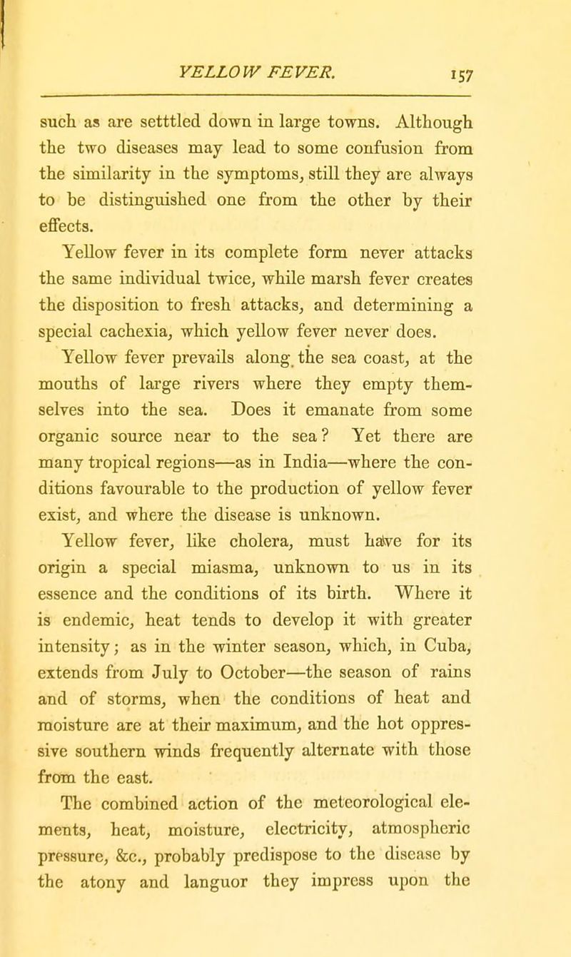 such as are setttled down in large towns. Although the two diseases may lead to some confusion from the similarity in the symptoms, still they are always to be distinguished one from the other by their effects. Yellow fever in its complete form never attacks the same individual twice, while marsh fever creates the disposition to fresh attacks, and determining a special cachexia, which yellow fever never does. Yellow fever prevails along the sea coast, at the mouths of large rivers where they empty them- selves into the sea. Does it emanate from some organic source near to the sea ? Yet there are many tropical regions—as in India—where the con- ditions favourable to the production of yellow fever exist, and where the disease is unknown. Yellow fever, like cholera, must halve for its origin a special miasma, unknown to us in its essence and the conditions of its birth. Where it is endemic, heat tends to develop it with greater intensity; as in the winter season, which, in Cuba, extends from July to October—the season of rains and of storms, when the conditions of heat and moisture are at their maximum, and the hot oppres- sive southern winds frequently alternate with those from the east. The combined action of the meteorological ele- ments, heat, moisture, electricity, atmospheric pressure, &c, probably predispose to the disease by the atony and languor they impress upon the