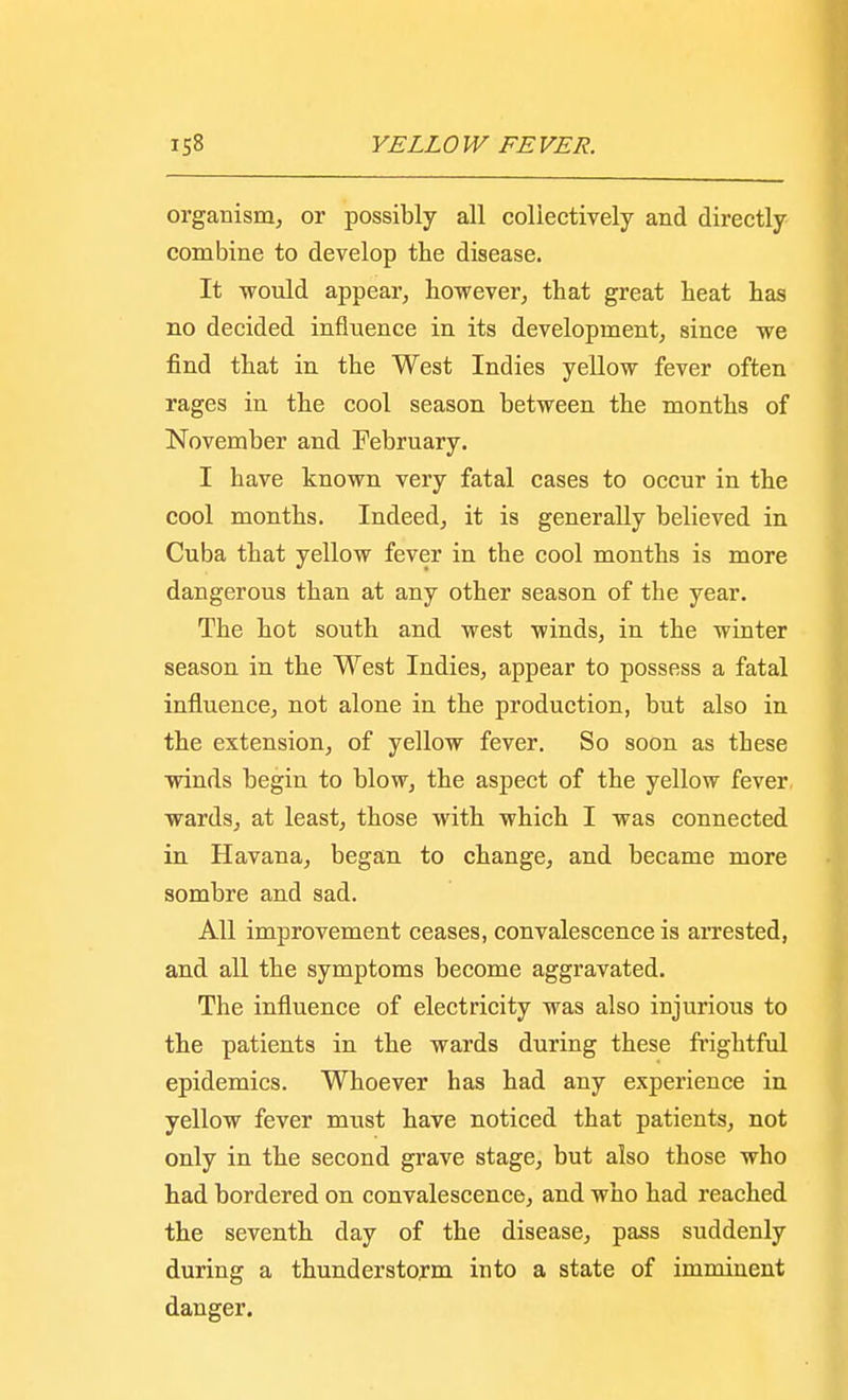 organism, or possibly all collectively and directly combine to develop the disease. It would appear, however, that great heat has no decided influence in its development, since we find that in the West Indies yellow fever often rages in the cool season between the months of November and February. I have known very fatal cases to occur in the cool months. Indeed, it is generally believed in Cuba that yellow fever in the cool months is more dangerous than at any other season of the year. The hot south and west winds, in the winter season in the West Indies, appear to possess a fatal influence, not alone in the production, but also in the extension, of yellow fever. So soon as these winds begin to blow, the aspect of the yellow fever wards, at least, those with which I was connected in Havana, began to change, and became more sombre and sad. All improvement ceases, convalescence is arrested, and all the symptoms become aggravated. The influence of electricity was also injurious to the patients in the wards during these frightful epidemics. Whoever has had any experience in yellow fever must have noticed that patients, not only in the second grave stage, but also those who had bordered on convalescence, and who had reached the seventh day of the disease, pass suddenly during a thunderstorm into a state of imminent danger.