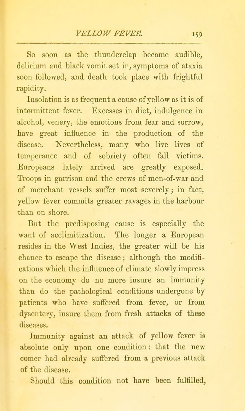 So soon as the thunderclap became audible, delirium and black vomit set in, symptoms of ataxia soon followed, and death took place with frightful rapidity. Insolation is as frequent a cause of yellow as it is of intermittent fever. Excesses in diet, indulgence in alcohol, venery, the emotions from fear and sorrow, have great influence in the production of the disease. Nevertheless, many who live lives of temperance and of sobriety often fall victims. Europeans lately arrived are greatly exposed. Troops in garrison and the crews of men-of-war and of merchant vessels suffer most severely; in fact, yellow fever commits greater ravages in the harbour than on shore. But the predisposing cause is especially the want of acclimitization. The longer a European resides in the West Indies, the greater will be his chance to escape the disease; although the modifi- cations which the influence of climate slowly impress on the economy do no more insure an immunity than do the pathological conditions undergone by patients who have suffered from fever, or from dysentery, insure them from fresh attacks of these diseases. Immunity against an attack of yellow fever is absolute only upon one condition : that the new comer had already suffered from a previous attack of the disease. Should this condition not have been fulfilled,
