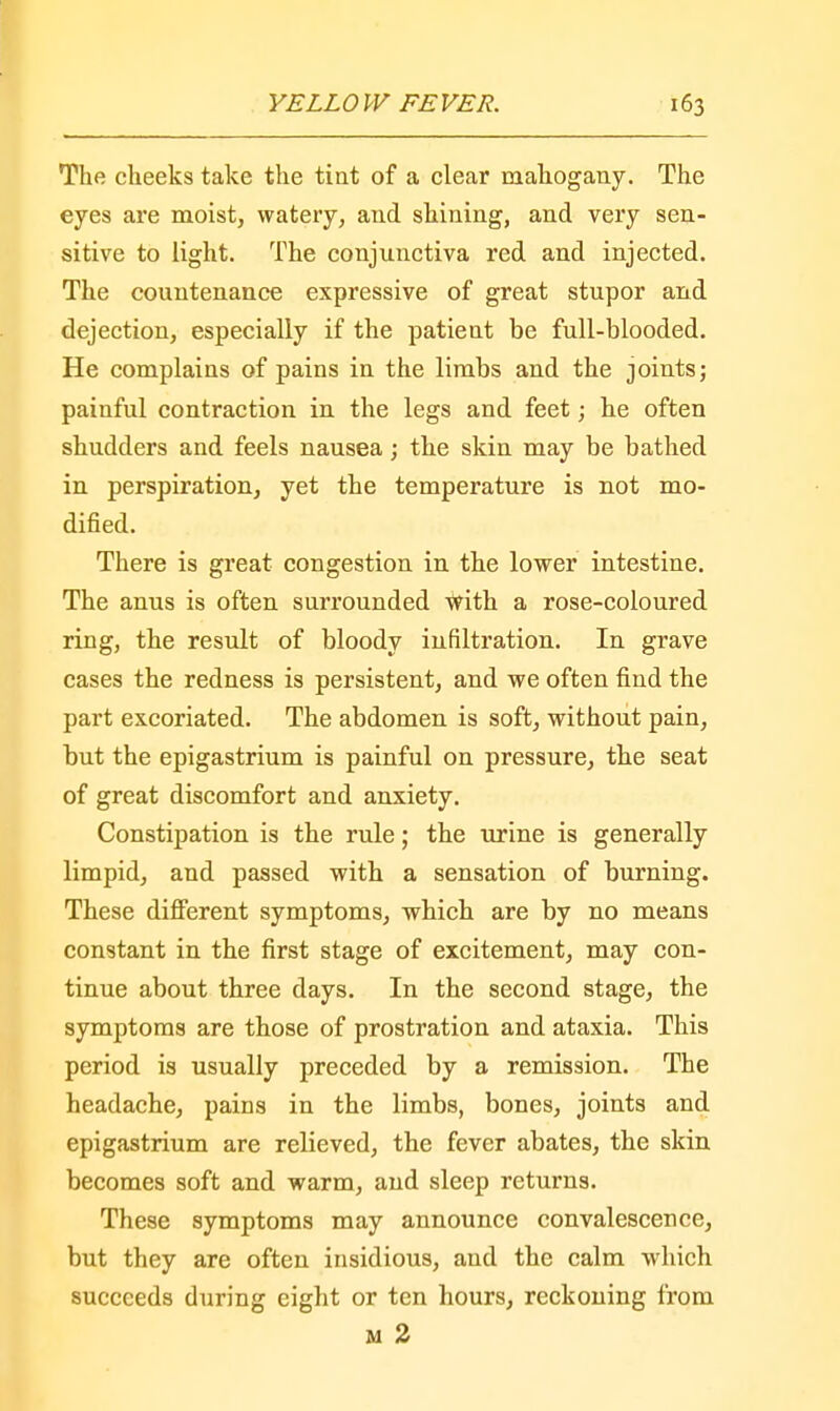The cheeks take the tint of a clear mahogany. The eyes are moist, watery, and shining, and very sen- sitive to light. The conjunctiva red and injected. The countenance expressive of great stupor and dejection, especially if the patient be full-blooded. He complains of pains in the limbs and the joints; painful contraction in the legs and feet; he often shudders and feels nausea; the skin may be bathed in perspiration, yet the temperature is not mo- dified. There is great congestion in the lower intestine. The anus is often surrounded With a rose-coloured ring, the result of bloody infiltration. In grave cases the redness is persistent, and we often find the part excoriated. The abdomen is soft, without pain, but the epigastrium is painful on pressure, the seat of great discomfort and anxiety. Constipation is the rule; the urine is generally limpid, and passed with a sensation of burning. These different symptoms, which are by no means constant in the first stage of excitement, may con- tinue about three days. In the second stage, the symptoms are those of prostration and ataxia. This period is usually preceded by a remission. The headache, pains in the limbs, bones, joints and epigastrium are relieved, the fever abates, the skin becomes soft and warm, and sleep returns. These symptoms may announce convalescence, but they are often insidious, and the calm which succeeds during eight or ten hours, reckoning from m 2