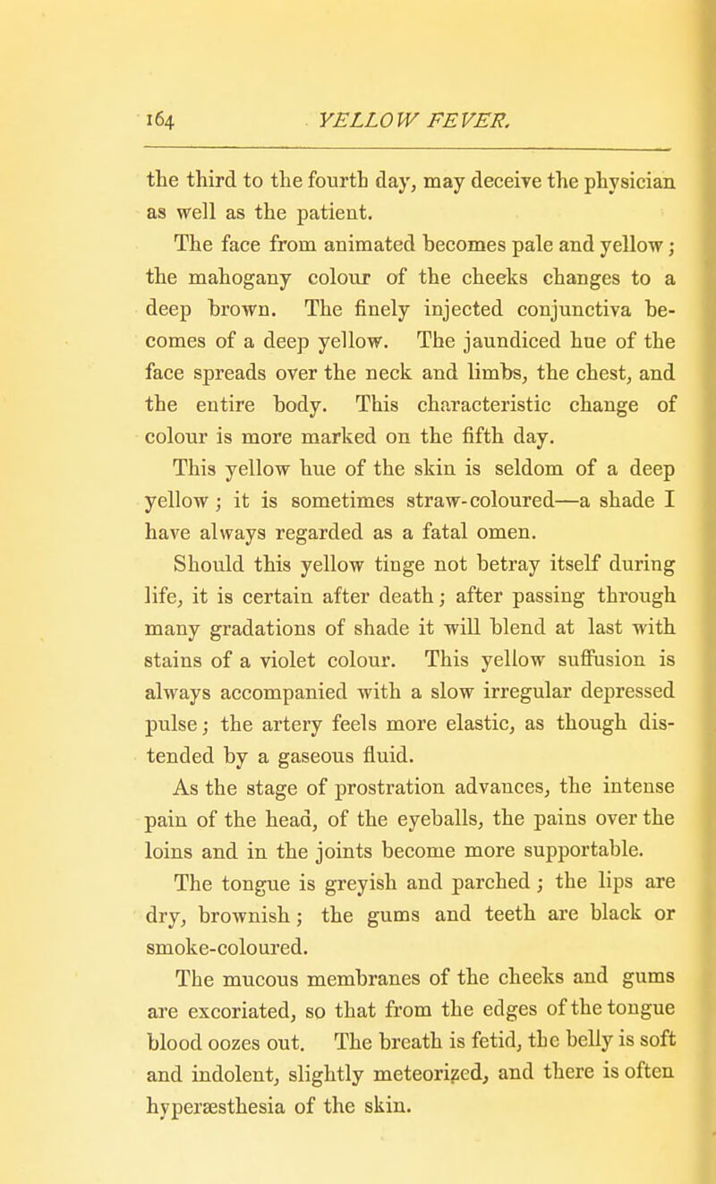 the third to the fourth day, may deceive the physician as well as the patient. The face from animated becomes pale and yellow; the mahogany colour of the cheeks changes to a deep brown. The finely injected conjunctiva be- comes of a deep yellow. The jaundiced hue of the face spreads over the neck and limbs, the chest, and the entire body. This characteristic change of colour is more marked on the fifth day. This yellow hue of the skin is seldom of a deep yellow; it is sometimes straw-coloured—a shade I have always regarded as a fatal omen. Should this yellow tinge not betray itself during life, it is certain after death; after passing through many gradations of shade it will blend at last with stains of a violet colour. This yellow suffusion is always accompanied with a slow irregular depressed pulse; the artery feels more elastic, as though dis- tended by a gaseous fluid. As the stage of prostration advances, the intense pain of the head, of the eyeballs, the pains over the loins and in the joints become more supportable. The tongue is greyish and parched; the lips are dry, brownish; the gums and teeth are black or smoke-coloured. The mucous membranes of the cheeks and gums are excoriated, so that from the edges of the tongue blood oozes out. The breath is fetid, the belly is soft and indolent, slightly meteorized, and there is often hyperesthesia of the skin.