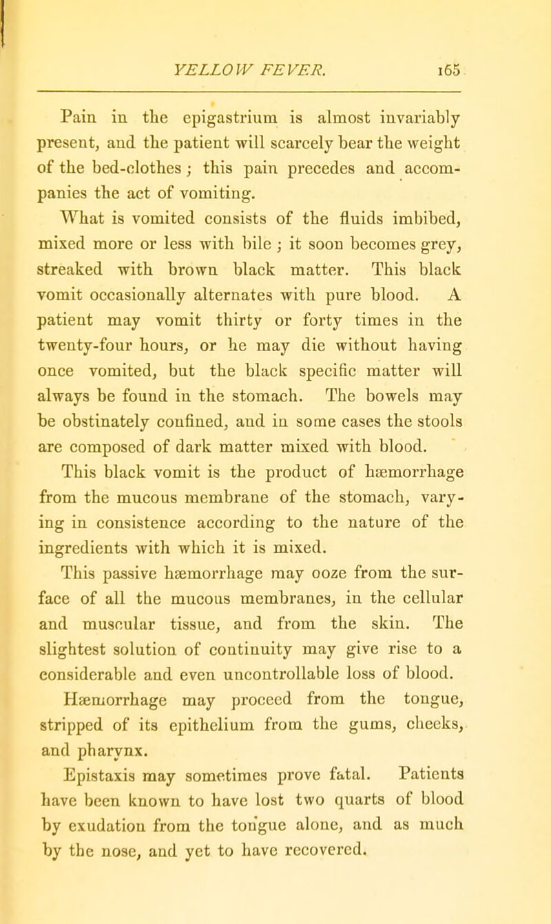 Pain in the epigastrium is almost invariably present, and the patient will scarcely bear the weight of the bed-clothes; this pain precedes and accom- panies the act of vomiting. What is vomited consists of the fluids imbibed, mixed more or less with bile ; it soon becomes grey, streaked with brown black matter. This black vomit occasionally alternates with pure blood. A patient may vomit thirty or forty times in the twenty-four hours, or he may die without having once vomited, but the black specific matter will always be found in the stomach. The bowels may be obstinately confined, and in some cases the stools are composed of dark matter mixed with blood. This black vomit is the product of haemorrhage from the mucous membrane of the stomach, vary- ing in consistence according to the nature of the ingredients with which it is mixed. This passive haemorrhage may ooze from the sur- face of all the mucous membranes, in the cellular and muscular tissue, and from the skin. The slightest solution of continuity may give rise to a considerable and even uncontrollable loss of blood. Haemorrhage may proceed from the tongue, stripped of its epithelium from the gums, cheeks, and pharynx. Epistaxis may sometimes prove fatal. Patients have been known to have lost two quarts of blood by exudation from the tongue alone, and as much by the nose, and yet to have recovered.