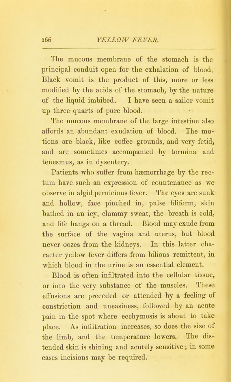 The mucous membrane of the stomach is the principal conduit open for the exhalation of blood. Black vomit is the product of this, more or less modified by the acids of the stomach, by the nature of the liquid imbibed. I have seen a sailor vomit up three quarts of pure blood. The mucous membrane of the large intestine also affords an abundant exudation of blood. The mo- tions are black, like coffee grounds, and very fetid, and are sometimes accompanied by tormina and tenesmus, as in dysentery. Patients who suffer from haemorrhage by the rec- tum have such an expression of countenance as we observe in algid pernicious fever. The eyes are sunk and hollow, face pinched in, pulse filiform, skin bathed in an icy, clammy sweat, the breath is cold, and life hangs on a thread. Blood may exude from the surface of the vagina and uterus, but blood never oozes from the kidneys. In this latter cha- racter yellow fever differs from bilious remittent, in which blood in the urine is an essential element. Blood is often infiltrated into the cellular tissue, or into the very substance of the muscles. These effusions are preceded or attended by a feeling of constriction and uneasiness, followed by an acute pain in the spot where ecchymosis is about to take place. As infiltration increases, so does the size of the limb, and the temperature lowers. The dis- tended skin is shining and acutely sensitive; in some cases incisions may be required.