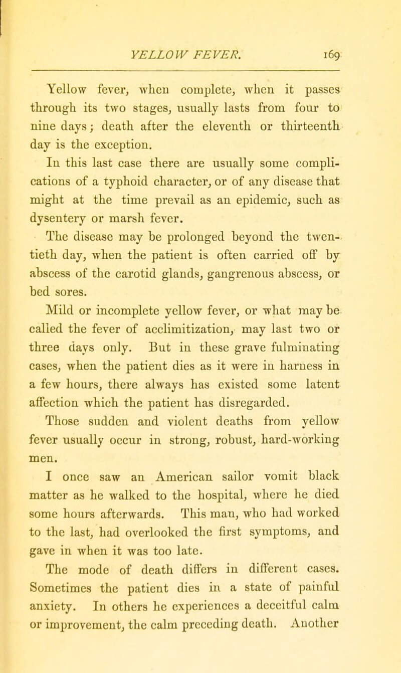 Yellow fever, when complete, when it passes through its two stages, usually lasts from four to nine days; death after the eleventh or thirteenth day is the exception. In this last case there are usually some compli- cations of a typhoid character, or of any disease that might at the time prevail as an epidemic, such as dysentery or marsh fever. The disease may be prolonged beyond the twen- tieth day, when the patient is often carried off by abscess of the carotid glands, gangrenous abscess, or bed sores. Mild or incomplete yellow fever, or what may be called the fever of acclimitization, may last two or three days only. But in these grave fulminating cases, when the patient dies as it were in harness in a few hours, there always has existed some latent affection which the patient has disregarded. Those sudden and violent deaths from yellow fever usually occur in strong, robust, hard-working men. I once saw an American sailor vomit black matter as he walked to the hospital, where he died some hours afterwards. This man, who had worked to the last, had overlooked the first symptoms, and gave in when it was too late. The mode of death differs in different cases. Sometimes the patient dies in a state of painful anxiety. In others he experiences a deceitful calm or improvement, the calm preceding death. Another