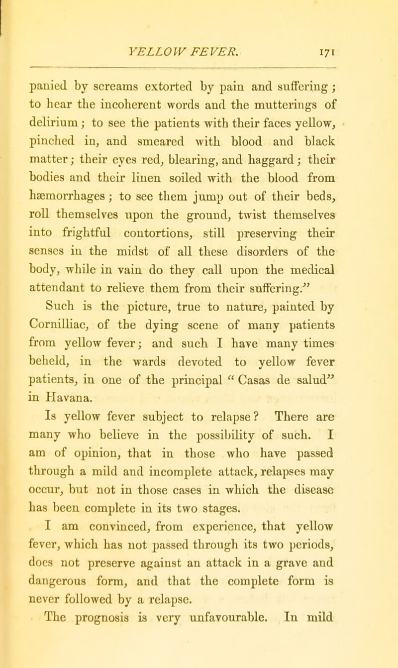 pauied by screams extorted by pain and suffering; to hear the incoherent words and the mutterings of delirium; to see the patients with their faces yellow, pinched in, and smeared with blood and black matter; their eyes red, blearing, and haggard; their bodies and their linen soiled with the blood from hsemorrhages; to see them jump out of their beds, roll themselves Tipon the ground, twist themselves into frightful contortions, still preserving their senses in the midst of all these disorders of the body, while in vain do they call upon the medical attendant to relieve them from their suffering.- Such is the picture, true to nature, painted by Cornilliac, of the dying scene of many patients from yellow fever; and such I have many times beheld, in the wards devoted to yellow fever patients, in one of the principal  Casas de salud in Havana. Is yellow fever subject to relapse? There are many who believe in the possibility of such. I am of opinion, that in those who have passed through a mild and incomplete attack, relapses may occur, but not in those cases in which the disease has been complete in its two stages. I am convinced, from experience, that yellow fever, which has not passed through its two periods, docs not preserve against an attack in a grave and dangerous form, and that the complete form is never followed by a relapse. The prognosis is very unfavourable. In mild