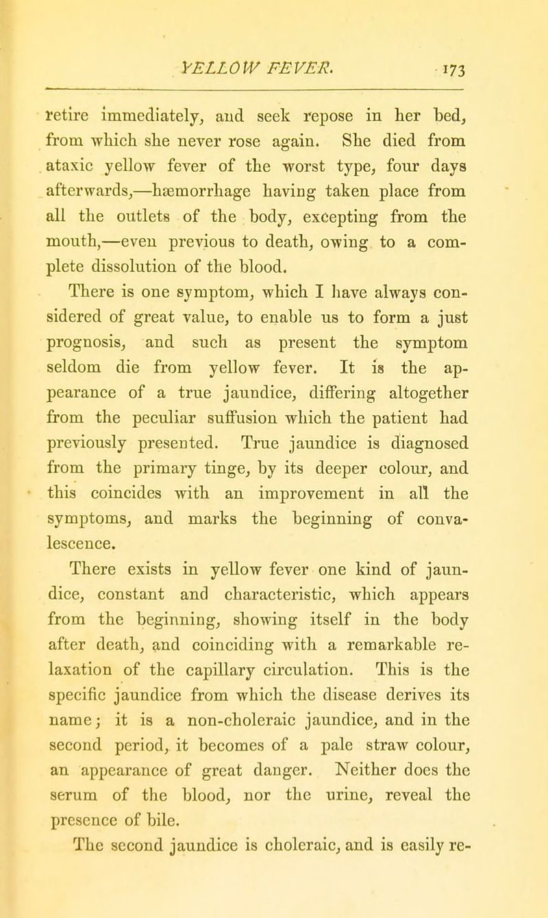 retire immediately, and seek repose in her bed, from which she never rose again. She died from ataxic yellow fever of the worst type, four days afterwards,—haemorrhage having taken place from all the outlets of the : body, excepting from the mouth,—even previous to death, owing to a com- plete dissolution of the blood. There is one symptom, which I have always con- sidered of great value, to enable us to form a just prognosis, and such as present the symptom seldom die from yellow fever. It is the ap- pearance of a true jaundice, differing altogether from the peculiar suffusion which the patient had previously presented. True jaundice is diagnosed from the primary tinge, by its deeper colour, and this coincides with an improvement in all the symptoms, and marks the beginning of conva- lescence. There exists in yellow fever one kind of jaun- dice, constant and characteristic, which appears from the beginning, showing itself in the body after death, and coinciding with a remarkable re- laxation of the capillary circulation. This is the specific jaundice from which the disease derives its name; it is a non-choleraic jaundice, and in the second period, it becomes of a pale straw colour, an appearance of great danger. Neither does the serum of the blood, nor the urine, reveal the presence of bile. The second jaundice is choleraic, and is easily re-