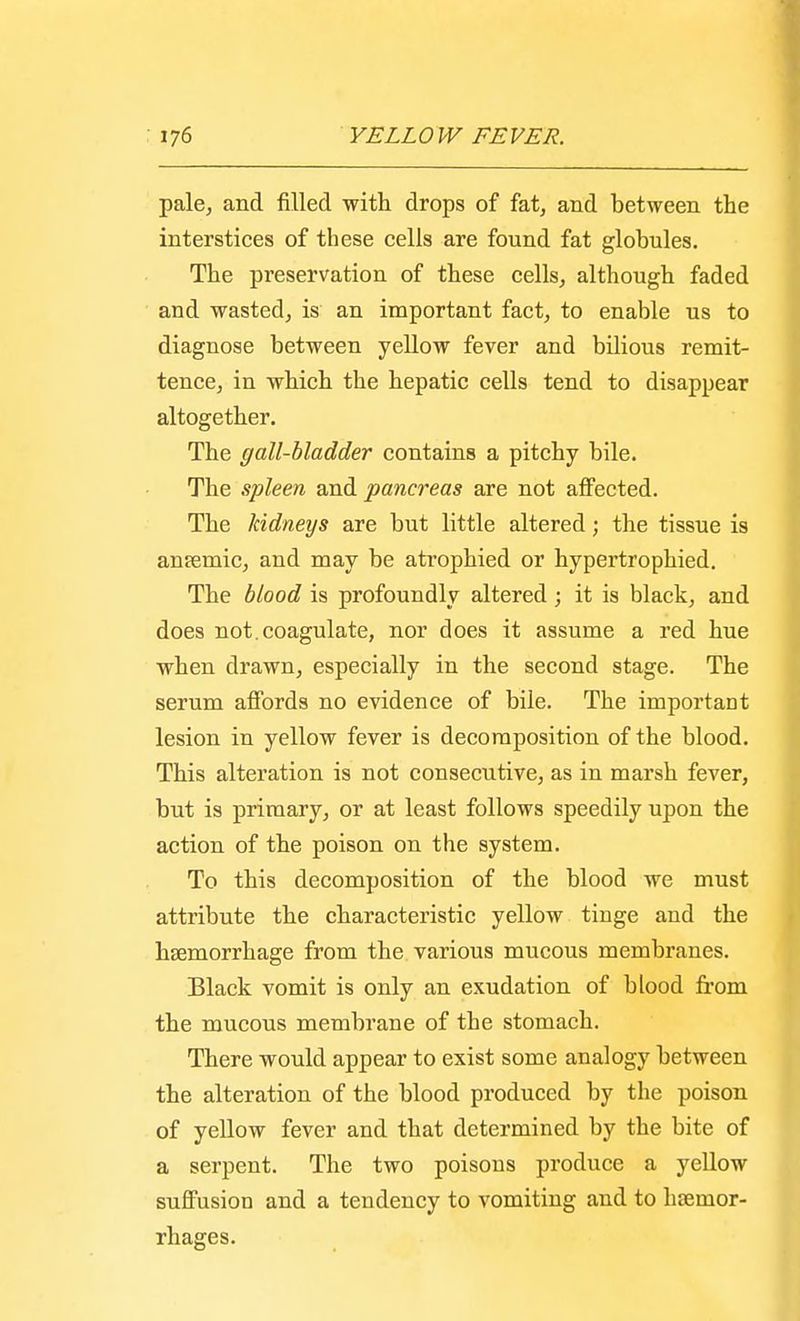 pale, and filled with drops of fat, and between the interstices of these cells are found fat globules. The preservation of these cells, although faded and wasted, is an important fact, to enable us to diagnose between yellow fever and bilious remit- tence, in which the hepatic cells tend to disappear altogether. The gall-bladder contains a pitchy bile. The spleen and pancreas are not affected. The kidneys are but little altered; the tissue is antemic, and may be atrophied or hypertrophied. The blood is profoundly altered; it is black, and does not.coagulate, nor does it assume a red hue when drawn, especially in the second stage. The serum affords no evidence of bile. The important lesion in yellow fever is decomposition of the blood. This alteration is not consecutive, as in marsh fever, but is primary, or at least follows speedily upon the action of the poison on the system. To this decomposition of the blood we must attribute the characteristic yellow tinge and the haemorrhage from the various mucous membranes. Black vomit is only an exudation of blood from the mucous membrane of the stomach. There would appear to exist some analogy between the alteration of the blood produced by the poison of yellow fever and that determined by the bite of a serpent. The two poisons produce a yellow suffusion and a tendency to vomiting and to hcemor- rhages.