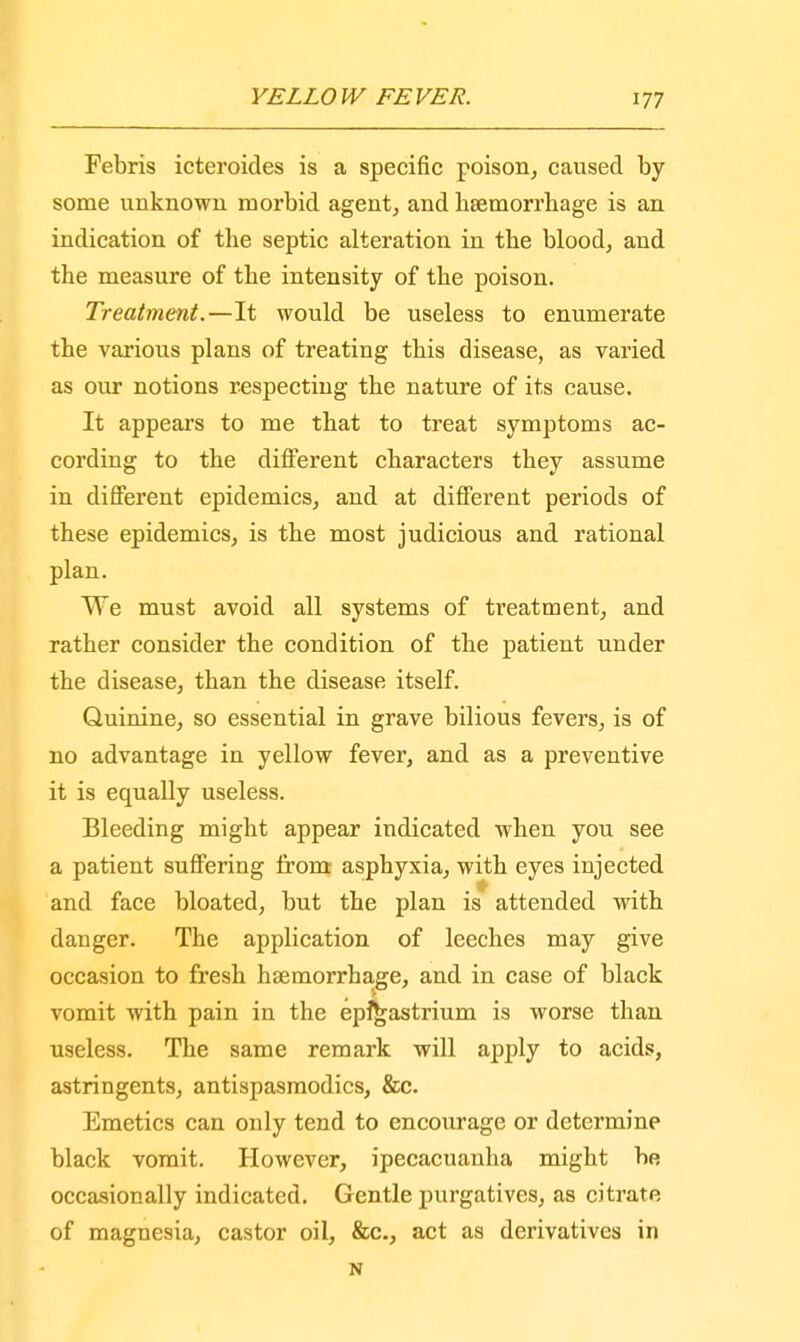 Febris icteroides is a specific poison, caused by some unknown morbid agent, and haemorrhage is an indication of the septic alteration in the blood, and the measure of the intensity of the poison. Treatment.—It would be useless to enumerate the various plans of treating this disease, as varied as our notions respecting the nature of its cause. It appeal's to me that to treat symptoms ac- cording to the different characters they assume in different epidemics, and at different periods of these epidemics, is the most judicious and rational plan. We must avoid all systems of treatment, and rather consider the condition of the patient under the disease, than the disease itself. Quinine, so essential in grave bilious fevers, is of no advantage in yellow fever, and as a preventive it is equally useless. Bleeding might appear indicated when you see a patient suffering from asphyxia, with eyes injected and face bloated, but the plan is attended with danger. The application of leeches may give occasion to fresh hsemorrhage, and in case of black vomit with pain in the epfgastrium is worse than useless. The same remark will apply to acids, astringents, antispasmodics, &c. Emetics can only tend to encourage or determine black vomit. However, ipecacuanha might be occasionally indicated. Gentle purgatives, as citrate of magnesia, castor oil, &c, act as derivatives in N
