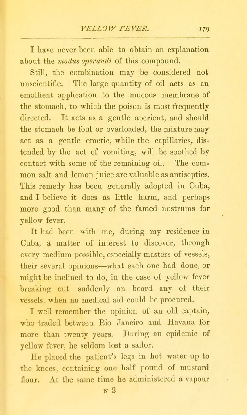 I have never been able to obtain an explanation about the modus operandi of this compound. Still, the combination may be considered not unscientific. The large quantity of oil acts as an emollient application to the mucous membrane of the stomach, to which the poison is most frequently directed. It acts as a gentle aperient, and should the stomach be foul or overloaded, the mixture may act as a gentle emetic, while the capillaries, dis- tended by the act of vomiting, will be soothed by contact with some of the remaining oil. The com- mon salt and lemon juice are valuable as antiseptics. This remedy has been generally adopted in Cuba, and I believe it does as little harm, and perhaps more good than many of the famed nostrums for yellow fever. It had been with me, during my residence in Cuba, a matter of interest to discover, through every medium possible, especially masters of vessels, their several opinions—what each one had done, or might be inclined to do, in the case of yellow fever breaking out suddenly on board any of their vessels, when no medical aid could be procured. I well remember the opinion of an old captain, who traded between Rio Janeiro and Havana for more than twenty years. During an epidemic of yellow fever, he seldom lost a sailor. He placed the patient's legs in hot water up to the knees, containing one half pound of mustard flour. At the same time he administered a vapour n 2