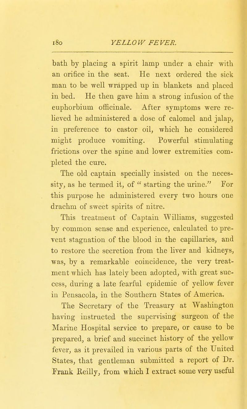 I 180 YELLO W EE VER. bath by placing a spirit lamp under a chair with an orifice in the seat. He next ordered the sick man to be well wrapped up in blankets and placed in bed. He then gave him a strong infusion of the euphorbium officinale. After symptoms were re- lieved he administered a dose of calomel and jalap, in preference to castor oil, which he considered might produce vomiting. Powerful stimulating frictions over the spine and lower extremities com- pleted the cure. The old captain specially insisted on the neces- sity, as he termed it, of  starting the urine/' For this purpose he administered every two hours one drachm of sweet spirits of nitre. This treatment of Captain Williams, suggested by common sense and experience, calculated to pre- vent stagnation of the blood in the capillaries, and to restore the secretion from the liver and kidneys, was, by a remarkable coincidence, the veiy treat- ment which has lately been adopted, with great suc- cess, during a late fearful epidemic of yellow fever in Pensacola, in the Southern States of America. The Secretary of the Treasury at Washington having instructed the supervising surgeon of the Marine Hospital service to prepare, or cause to be prepared, a brief and succinct history of the yellow fever, as it prevailed in various parts of the United States, that gentleman submitted a report of Dr. Frank Reilly, from which I extract some very useful