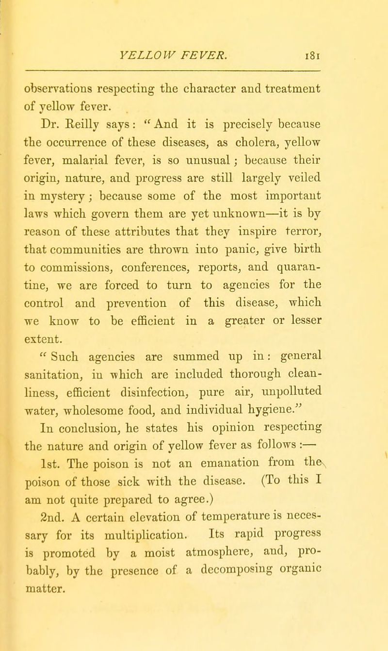 observations respecting the character and treatment of yellow fever. Dr. Reilly says:  And it is precisely because the occurrence of these diseases, as cholera, yellow fever, malarial fever, is so unusual; because their origin, nature, and progress are still largely veiled in mystery j because some of the most important laws which govern them are yet unknown—it is by reason of these attributes that they inspire terror, that communities are thrown into panic, give birth to commissions, conferences, reports, and quaran- tine, we are forced to turn to agencies for the control and prevention of this disease, which we know to be efficient in a greater or lesser extent.  Such agencies are summed up in: general sanitation, in which are included thorough clean- liness, efficient disinfection, pure air, unpolluted water, wholesome food, and individual hygiene. In conclusion, he states his opinion respecting the nature and origin of yellow fever as follows :— 1st. The poison is not an emanation from thex poison of those sick with the disease. (To this I am not quite prepared to agree.) 2nd. A certain elevation of temperature is neces- sary for its multiplication. Its rapid progress is promoted by a moist atmosphere, and, pro- bably, by the presence of a decomposing organic matter.