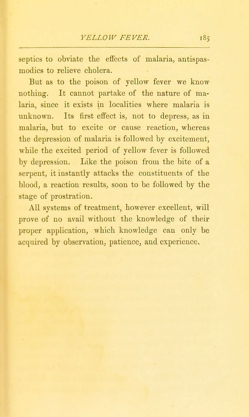 septics to obviate the effects of malaria, antispas- modics to relieve cholera. But as to the poison of yellow fever we know nothing. It cannot partake of the nature of ma- laria, since it exists in localities where malaria is unknown. Its first effect is, not to depress, as in malaria, but to excite or cause reaction, whereas the depression of malaria is followed by excitement, while the excited period of yellow fever is followed by depression. Like the poison from the bite of a serpent, it instantly attacks the constituents of the blood, a reaction results, soon to be followed by the stage of prostration. All systems of treatment, however excellent, will prove of no avail without the knowledge of their proper application, which knowledge can only be acquired by observation, patience, and experience.