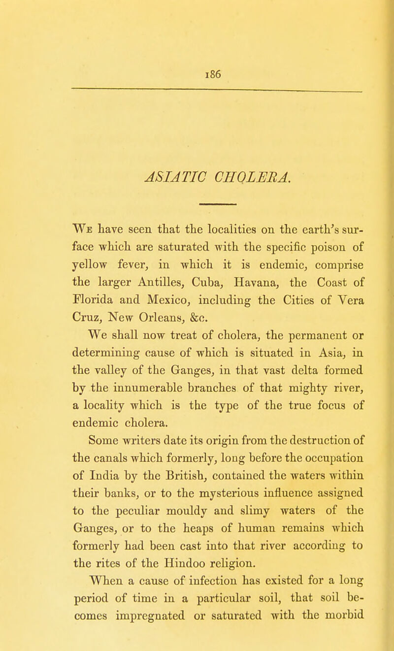 ASIATIC CHOLERA. We have seen that the localities on the earth's sur- face which are saturated with the specific poison of yellow fever, in which it is endemic, comprise the larger Antilles, Cuba, Havana, the Coast of Florida and Mexico, including the Cities of Vera Cruz, New Orleans, &c. We shall now treat of cholera, the permanent or determining cause of which is situated in Asia, in the valley of the Ganges, in that vast delta formed by the innumerable branches of that mighty river, a locality which is the type of the true focus of endemic cholera. Some writers date its origin from the destruction of the canals which formerly, long before the occupation of India by the British, contained the waters within their banks, or to the mysterious influence assigned to the peculiar mouldy and slimy waters of the Ganges, or to the heaps of human remains which formerly had been cast into that river according to the rites of the Hindoo religion. When a cause of infection has existed for a long period of time in a particular soil, that soil be- comes impregnated or saturated with the morbid