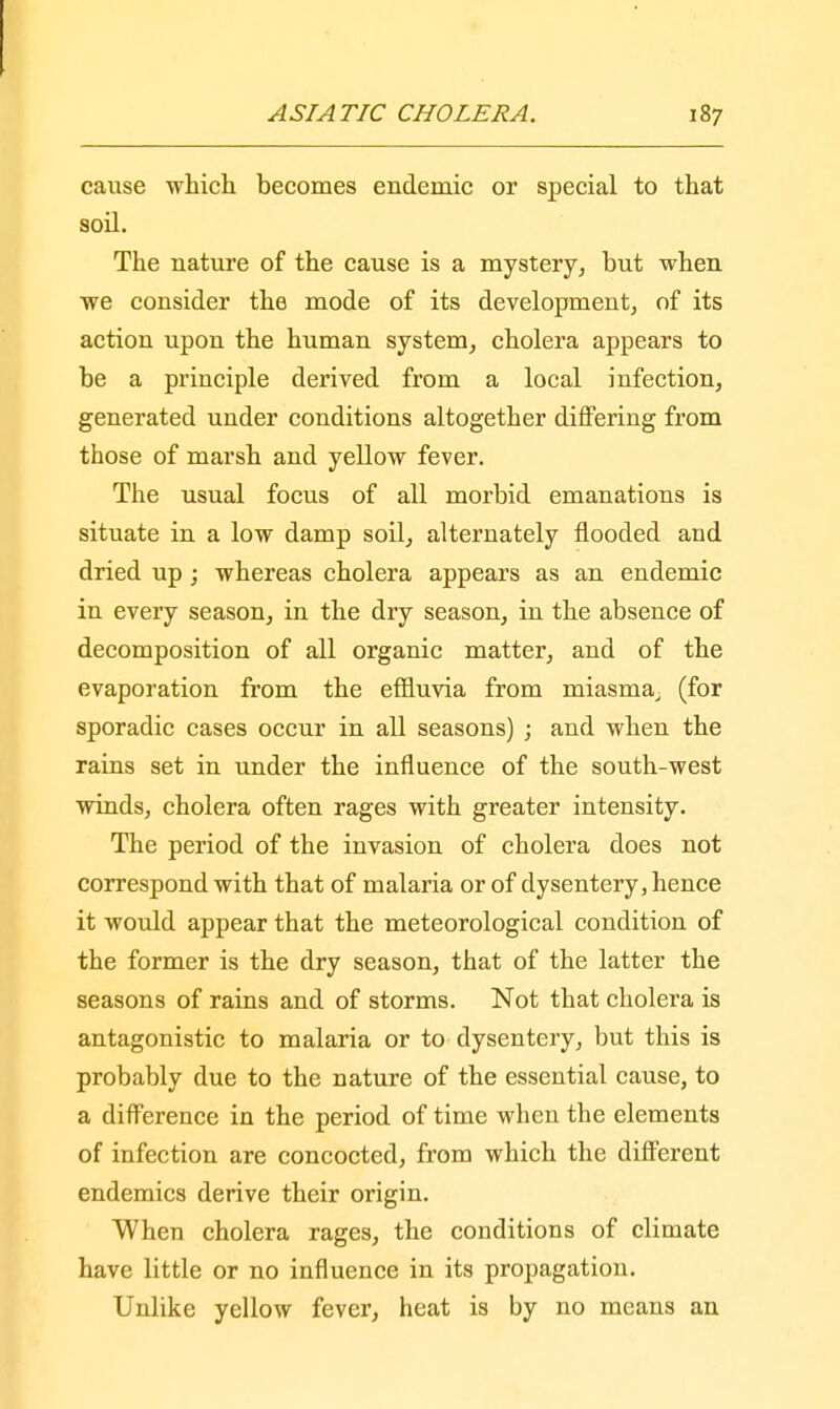 cause which becomes endemic or special to that soil. The nature of the cause is a mystery, but when we consider the mode of its development, of its action upon the human system, cholera appears to be a principle derived from a local infection, generated under conditions altogether differing from those of marsh and yellow fever. The usual focus of all morbid emanations is situate in a low damp soil, alternately flooded and dried up; whereas cholera appears as an endemic in every season, in the dry season, in the absence of decomposition of all organic matter, and of the evaporation from the effluvia from miasma, (for sporadic cases occur in all seasons) ; and when the rains set in under the influence of the south-west winds, cholera often rages with greater intensity. The period of the invasion of cholera does not correspond with that of malaria or of dysentery, hence it would appear that the meteorological condition of the former is the dry season, that of the latter the seasons of rains and of storms. Not that cholera is antagonistic to malaria or to dysentery, but this is probably due to the nature of the essential cause, to a difference in the period of time when the elements of infection are concocted, from which the different endemics derive their origin. When cholera rages, the conditions of climate have little or no influence in its propagation. Unlike yellow fever, heat is by no means an