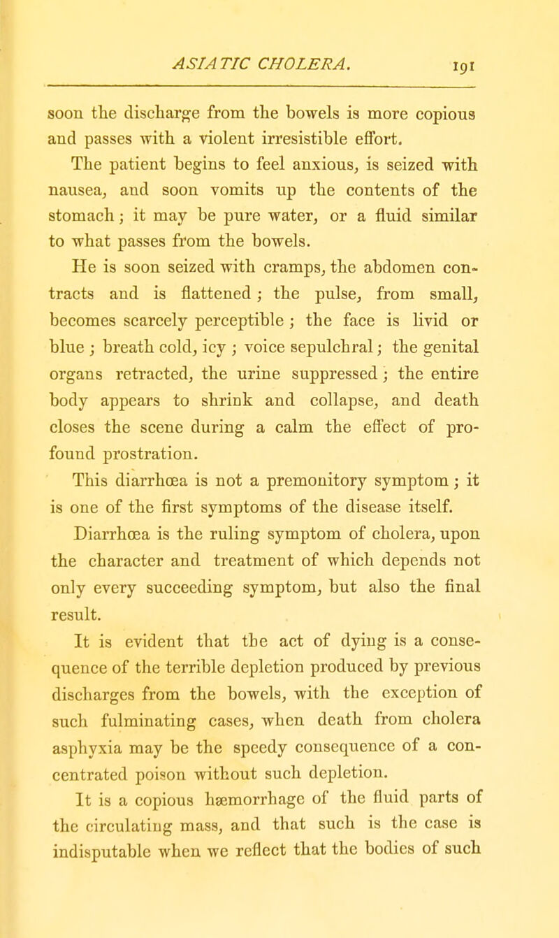 soon the discharge from the bowels is more copious and passes with a violent irresistible effort. The patient begins to feel anxious, is seized with nausea, and soon vomits up the contents of the stomach; it may be pure water, or a fluid similar to what passes from the bowels. He is soon seized with cramps, the abdomen con- tracts and is flattened; the pulse, from small, becomes scarcely perceptible ; the face is livid or blue ; breath cold, icy ; voice sepulchral; the genital organs retracted, the urine suppressed; the entire body appears to shrink and collapse, and death closes the scene during a calm the effect of pro- found prostration. This diarrhoea is not a premonitory symptom; it is one of the first symptoms of the disease itself. Diarrhoea is the ruling symptom of cholera, upon the character and treatment of which depends not only every succeeding symptom, but also the final result. It is evident that tbe act of dying is a conse- quence of the terrible depletion produced by previous discharges from the bowels, with the exception of such fulminating cases, when death from cholera asphyxia may be the speedy consequence of a con- centrated poison without such depletion. It is a copious haemorrhage of the fluid parts of the circulating mass, and that such is the case is indisputable when we reflect that the bodies of such