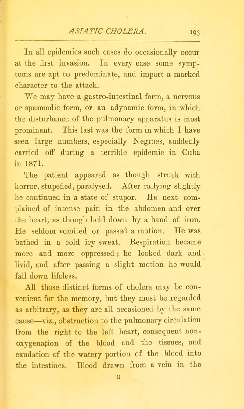 In all epidemics such cases do occasionally occur at the first invasion. In every case some symp- toms are apt to predominate, and impart a marked character to the attack. We may have a gastro-intestinal form, a nervous or spasmodic form, or an adynamic form, in which the disturbance of the pulmonary apparatus is most prominent. This last was the form in which I have seen large numbers, especially Negroes, suddeuly carried off during a terrible epidemic in Cuba in 1871. The patient appeared as though struck with horror, stupefied, paralysed. After rallying slightly he continued in a state of stupor. He next com- plained of intense pain in the abdomen and over the heart, as though held down by a band of iron. He seldom vomited or passed a motion. He was bathed in a cold icy sweat. Respiration became more and more oppressed; he looked dark and livid, and after passing a slight motion he would fall down lifeless. All those distinct forms of cholera may be con- venient for the memory, but they must be regarded as arbitrary, as they are all occasioned by the same cause—viz., obstruction to the pulmonary circulation from the right to the left heart, consequent non- oxygena^ion of the blood and the tissues, and exudation of the watery portion of the blood into the intestines. Blood drawn from a vein in the o