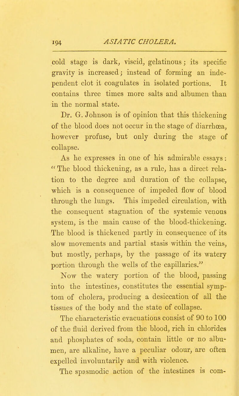 cold stage is dark, viscid, gelatinous; its specific gravity is increased; instead of forming an inde- pendent clot it coagulates in isolated portions. It contains three times more salts and albumen than in the normal state. Dr. G. Johnson is of opinion that this thickening of the blood does not occur in the stage of diarrhoea, however profuse, but only during the stage of collapse. As he expresses in one of his admirable essays:  The blood thickening, as a rule, has a direct rela- tion to the degree and duration of the collapse, which is a consequence of impeded flow of blood through the lungs. This impeded circulation, with the consequent stagnation of the systemic venous system, is the main cause of the blood-thickening. The blood is thickened partly in consequence of its slow movements and partial stasis within the veins, but mostly, perhaps, by the passage of its watery portion through the wells of the capillaries. Now the watery portion of the blood, passing into the intestines, constitutes the essential symp- tom of cholera, producing a desiccation of all the tissues of the body and the state of collapse. The characteristic evacuations consist of 90 to 100 of the fluid derived from the blood, rich in chlorides and phosphates of soda, contain little or no albu- men, are alkaline, have a peculiar odour, are often expelled involuntarily and with violence. The spasmodic action of the intestines is com-