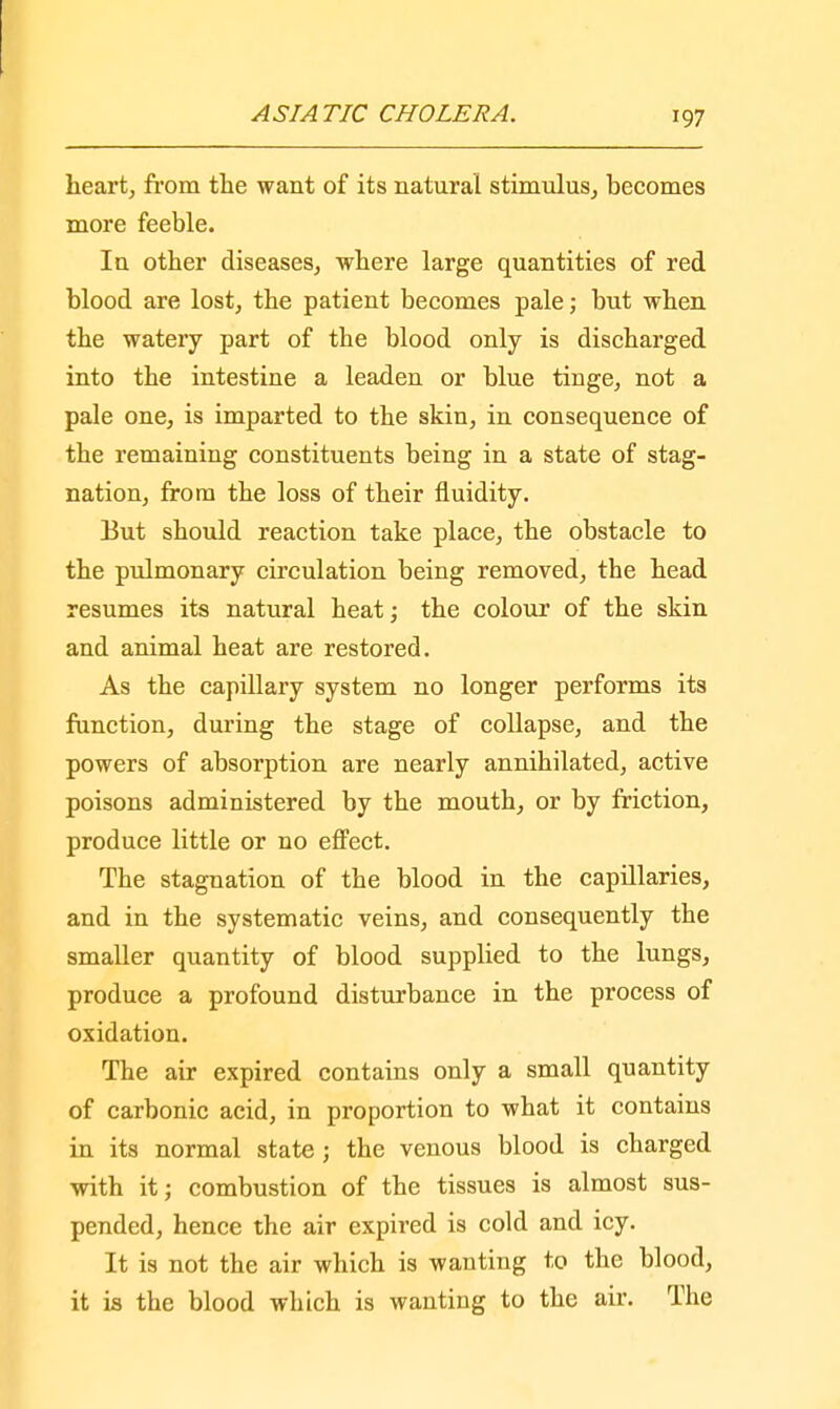 heart, from the want of its natural stimulus, becomes more feeble. In other diseases, where large quantities of red blood are lost, the patient becomes pale; but when the watery part of tbe blood only is discharged into the intestine a leaden or blue tinge, not a pale one, is imparted to the skin, in consequence of the remaining constituents being in a state of stag- nation, from the loss of their fluidity. But should reaction take place, the obstacle to the pulmonary circulation being removed, tbe head resumes its natural heat; the colour of the skin and animal heat are restored. As the capillary system no longer performs its function, during the stage of collapse, and the powers of absorption are nearly annihilated, active poisons administered by the mouth, or by friction, produce little or no effect. Tbe stagnation of the blood in the capillaries, and in the systematic veins, and consequently the smaller quantity of blood supplied to the lungs, produce a profound disturbance in the process of oxidation. The air expired contains only a small quantity of carbonic acid, in proportion to what it contains in its normal state; the venous blood is charged with it; combustion of the tissues is almost sus- pended, hence the air expired is cold and icy. It is not the air which is wanting to the blood, it is tbe blood winch is wanting to the air. The