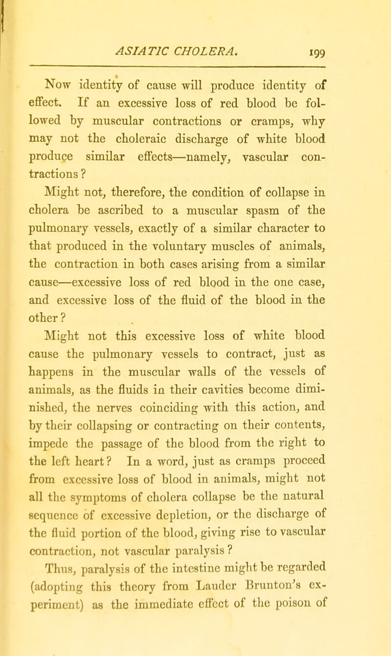 Now identity of cause will produce identity of effect. If an excessive loss of red blood be fol- lowed by muscular contractions or cramps, why may not the choleraic discharge of white blood produce similar effects—namely, vascular con- tractions ? Might not, therefore, the condition of collapse in cholera be ascribed to a muscular spasm of the pulmonary vessels, exactly of a similar character to that produced in the voluntary muscles of animals, the contraction in both cases arising from a similar cause—excessive loss of red blood in the one case, and excessive loss of the fluid of the blood in the other ? Might not this excessive loss of white blood cause the pulmonary vessels to contract, just as happens in the muscular walls of the vessels of animals, as the fluids in their cavities become dimi- nished, the nerves coinciding with this action, and by their collapsing or contracting on their contents, impede the passage of the blood from the right to the left heart ? In a word, just as cramps proceed from excessive loss of blood in animals, might not all the symptoms of cholera collapse be the natural sequence of excessive depletion, or the discharge of the fluid portion of the blood, giving rise to vascular contraction, not vascular paralysis ? Thus, paralysis of the intestine might be regarded (adopting this theory from Lauder Brunton's ex- periment) as the immediate effect of the poison of