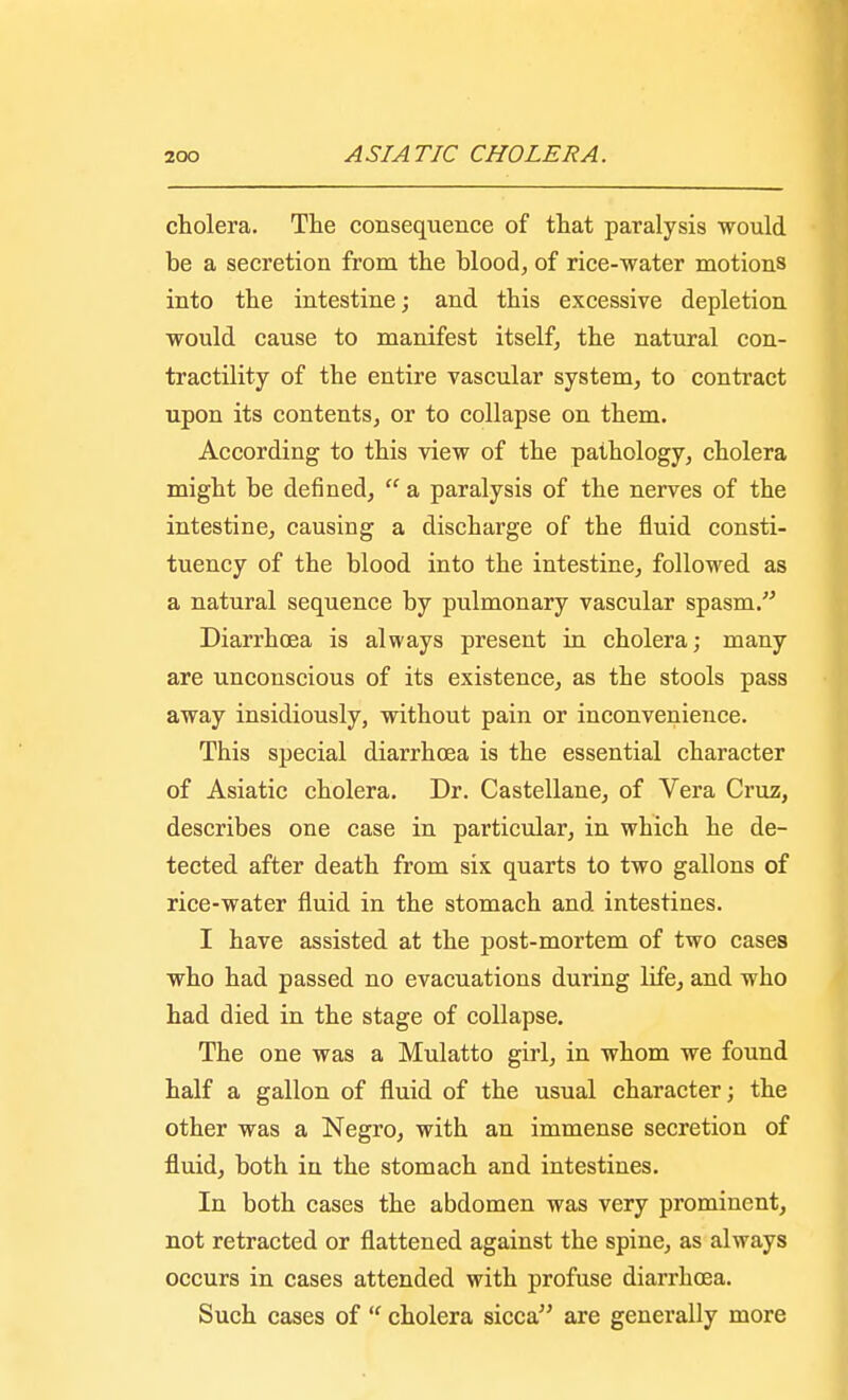 cholera. The consequence of that paralysis would be a secretion from the blood, of rice-water motions into the intestine; and this excessive depletion would cause to manifest itself, the natural con- tractility of the entire vascular system, to contract upon its contents, or to collapse on them. According to this view of the pathology, cholera might be denned,  a paralysis of the nerves of the intestine, causing a discharge of the fluid consti- tuency of the blood into the intestine, followed as a natural sequence by pulmonary vascular spasm. Diarrhoea is always present in cholera; many are unconscious of its existence, as the stools pass away insidiously, without pain or inconvenience. This special diarrhoea is the essential character of Asiatic cholera. Dr. Castellane, of Vera Cruz, describes one case in particular, in which he de- tected after death from six quarts to two gallons of rice-water fluid in the stomach and intestines. I have assisted at the post-mortem of two cases who had passed no evacuations during life, and who had died in the stage of collapse. The one was a Mulatto girl, in whom we found half a gallon of fluid of the usual character; the other was a Negro, with an immense secretion of fluid, both in the stomach and intestines. In both cases the abdomen was very prominent, not retracted or flattened against the spine, as always occurs in cases attended with profuse diarrhoea. Such cases of  cholera sicca are generally more