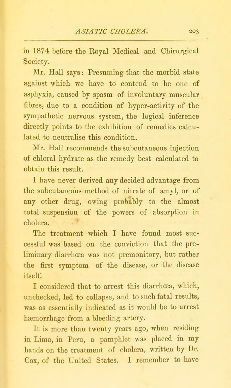in 1874 before the Royal Medical and Chirurgical Society. Mr. Hall says : Presuming that the morbid state against -which we have to contend to be one of asphyxia, caused by spasm of involuntary muscular fibres, due to a condition of hyper-activity of the sympathetic nervous system, the logical inference directly points to the exhibition of remedies calcu- lated to neutralise this condition. Mr. Hall recommends the subcutaneous injection of chloral hydrate as the remedy best calculated to obtain this result. I have never derived any decided advantage from the subcutaneous method of nitrate of amyl, or of any other drug, owing probably to the almost total suspension of the powers of absorption in cholera. The treatment which I have found most suc- cessful was based on the conviction that the pre- liminary diarrhoea was not premonitory, but rather the first symptom of the disease, or the disease itself. I considered that to arrest this diarrhoea, which, unchecked, led to collapse, and to such fatal results, was as essentially indicated as it would be to arrest haemorrhage from a bleeding artery. It is more than twenty years ago, when residing in Lima, in Peru, a pamphlet was placed in my hands on the treatment of cholera, written by Dr. Cox, of the United States. I remember to have