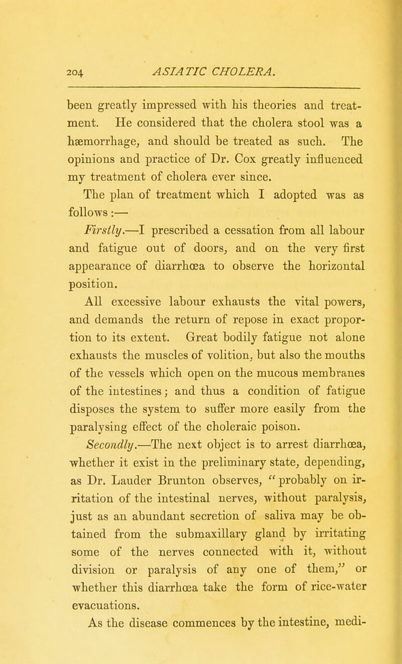 been greatly impressed with his theories and treat- ment. He considered that the cholera stool was a haemorrhage, and should be treated as such. The opinions and practice of Dr. Cox greatly influenced my treatment of cholera ever since. The plan of treatment which I adopted was as follows:— Firstly.—I prescribed a cessation from all labour and fatigue out of doors, and on the very first appearance of diarrhoea to observe the horizontal position. All excessive labour exhausts the vital powers, and demands the return of repose in exact propor- tion to its extent. Great bodily fatigue not alone exhausts the muscles of volition, but also the mouths of the vessels which open on the mucous membranes of the intestines; and thus a condition of fatigue disposes the system to suffer more easily from the paralysing effect of the choleraic poison. Secondly.—The next object is to arrest diarrhoea, whether it exist in the preliminary state, depending, as Dr. Lauder Brunton observes,  probably on ir- ritation of the intestinal nerves, without paralysis, just as an abundant secretion of saliva may be ob- tained from the submaxillary gland by irritating some of the nerves connected with it, without division or paralysis of any one of them, or whether this diarrhoea take the form of rice-water evacuations. As the disease commences by the intestine, medi-