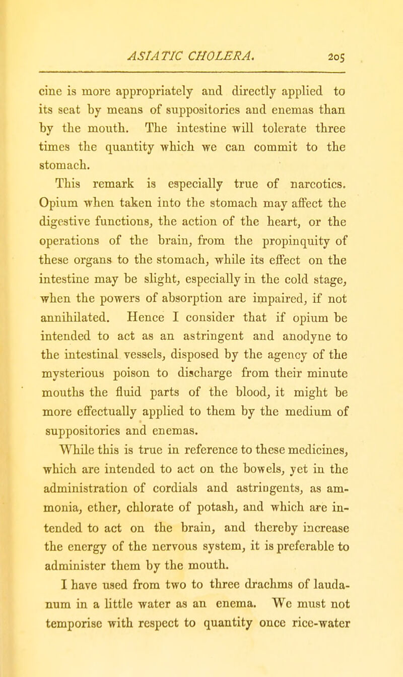 cine is more appropriately and directly applied to its seat by means of suppositories and enemas than by the mouth. The intestine will tolerate three times the quantity which we can commit to the stomach. This remark is especially true of narcotics. Opium when taken into the stomach may affect the digestive functions, the action of the heart, or the operations of the brain, from the propinquity of these organs to the stomach, while its effect on the intestine may be slight, especially in the cold stage, when the powers of absorption are impaired, if not annihilated. Hence I consider that if opium be intended to act as an astringent and anodyne to the intestinal vessels, disposed by the agency of the mysterious poison to discharge from their minute mouths the fluid parts of the blood, it might be more effectually applied to them by the medium of suppositories and enemas. While this is true in reference to these medicines, which are intended to act on the bowels, yet in the administration of cordials and astringents, as am- monia, ether, chlorate of potash, and which are in- tended to act on the brain, and thereby increase the energy of the nervous system, it is preferable to administer them by the mouth. I have used from two to three drachms of lauda- num in a little water as an enema. We must not temporise with respect to quantity once rice-water