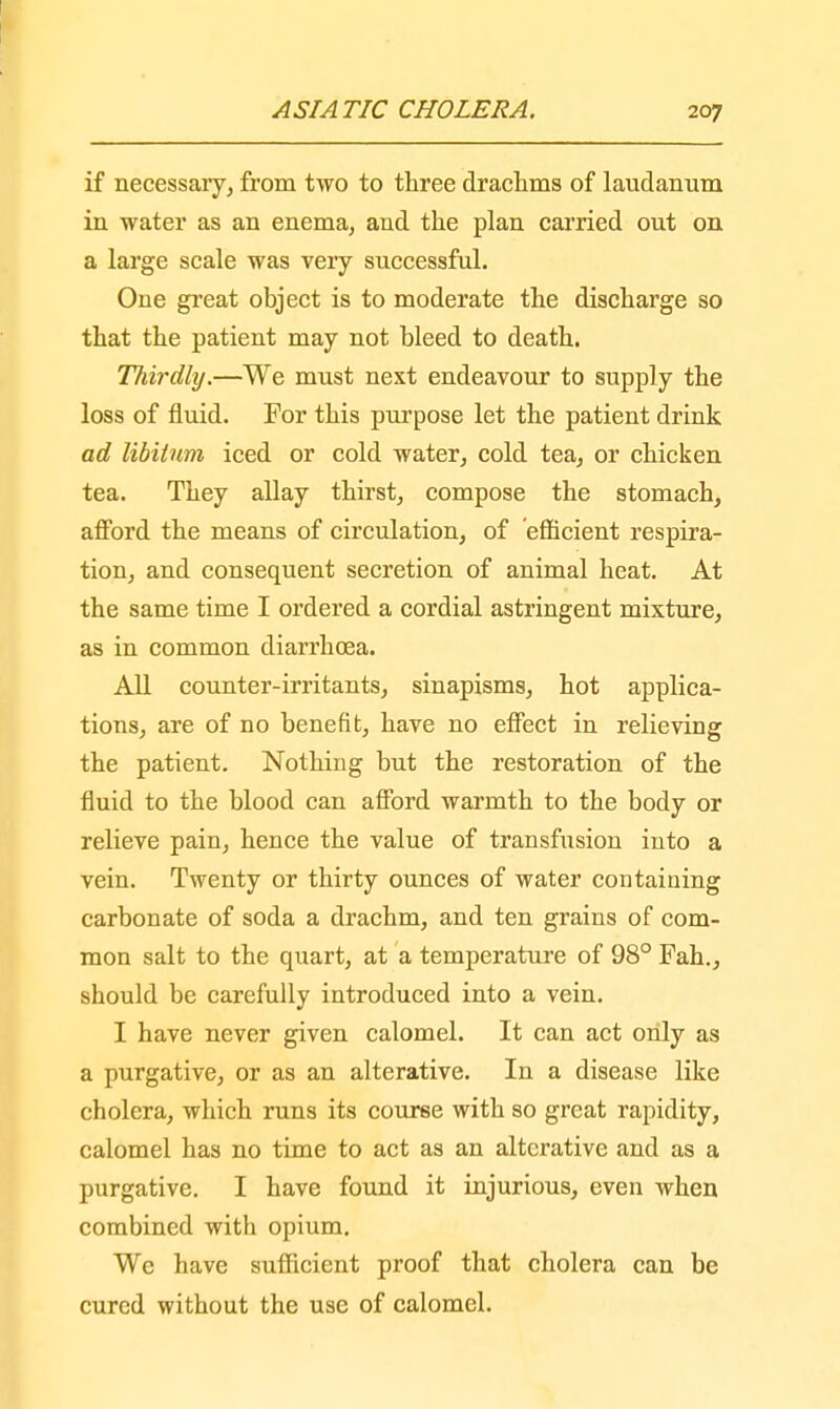 if necessary, from two to three drachms of laudanum in water as an enema, and the plan carried out on a large scale was very successful. One great object is to moderate the discharge so that the patient may not bleed to death. Thirdly.—We must next endeavour to supply the loss of fluid. For this purpose let the patient drink ad libitum iced or cold water, cold tea, or chicken tea. They allay thirst, compose the stomach, afford the means of circulation, of 'efficient respira- tion, and consequent secretion of animal heat. At the same time I ordered a cordial astringent mixture, as in common diarrhoea. All counter-irritants, sinapisms, hot applica- tions, are of no benefit, have no effect in relieving the patient. Nothing but the restoration of the fluid to the blood can afford warmth to the body or relieve pain, hence the value of transfusion into a vein. Twenty or thirty ounces of water containing carbonate of soda a drachm, and ten grains of com- mon salt to the quart, at a temperature of 98° Fah., should be carefully introduced into a vein. I have never given calomel. It can act only as a purgative, or as an alterative. In a disease like cholera, which runs its course with so great rapidity, calomel has no time to act as an alterative and as a purgative. I have found it injurious, even when combined with opium. We have sufficient proof that cholera can be cured without the use of calomel.