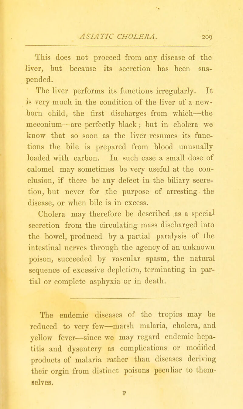 This does not proceed from any disease of the liver, but because its secretion has been sus- pended. The hver performs its functions irregularly. It is very much in the condition of the liver of a new- born child, the first discharges from which—the meconium—are perfectly black; but in cholera we know that so soon as the liver resumes its func- tions the bile is prepared from blood unusually loaded with carbon. In such case a small dose of calomel may sometimes be very useful at the con- clusion, if there be any defect in the biliary secre- tion, but never for the purpose of arresting the disease, or when bile is in excess. Cholera may therefore be described as a special secretion from the circulating mass discharged into the bowel, produced by a partial paralysis of the intestinal nerves through the agency of an unknown poison, succeeded by vascular spasm, the natural sequence of excessive depletion, terminating in par- tial or complete asphyxia or in death. The endemic diseases of the tropics may be reduced to very few—marsh malaria, cholera, and yellow fever—since we may regard endemic hepa- titis and dysentery as complications or modified products of malaria rather than diseases deriving their orgin from distinct poisons peculiar to them- selves. p