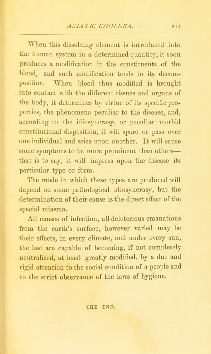 When this dissolving element is introduced into the human system in a determined quantity, it soon produces a modification in the constituents of the blood, and such modification tends to its decom- position. When blood thus modified is brought into contact with the different tissues and organs of the body, it determines by virtue of its specific pro- perties, the phenomena peculiar to the disease, and, according to the idiosyncrasy, or peculiar morbid constitutional disposition, it -will spare or pass over one individual and seize upon another. It will cause some symptoms to be more prominent than others— that is to say, it will impress upon the disease its particular type or form. The mode in which these types are produced will depend on some pathological idiosyncrasy, but the determination of their cause is the direct effect of the special miasma. All causes of infection, all deleterious emanations from the earth's surface, however varied may be their effects, in every climate, and under every sun, the last are capable of becoming, if not completely neutralized, at least greatly modified, by a due and rigid attention to the social condition of a people and to the strict observance of the laws of hygiene. THE END.