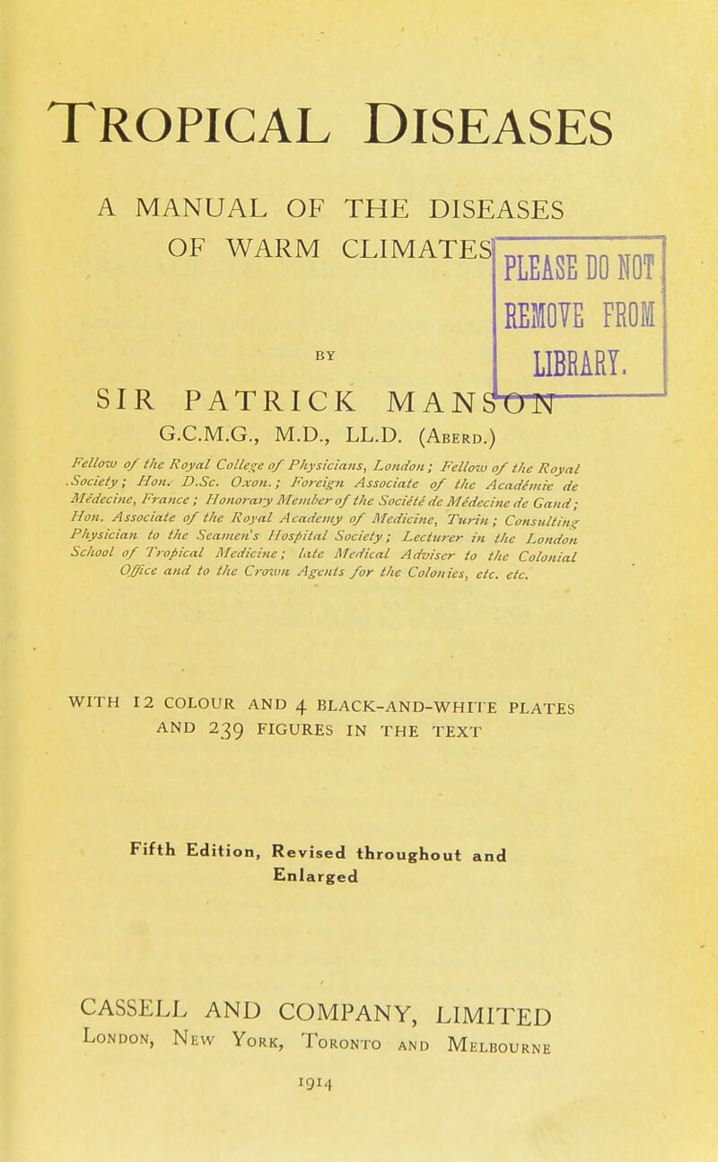 A MANUAL OF THE DISEASES OF WARM CLIMATES BY PLEASE DO NOT REMOVE FROM LIBRARY. SIR PATRICK MANSON G.C.M.G., M.D., LL.D. (Aberd.) Fellow of the Royal College of Physicians, London ; Fellow of the Royal .Society; Hon. D.Sc. Oxon.; Foreign Associate of the Academic dc Medecine, France ; Honorary Member of the Societe dc Medecine de Gand ; Hon. Associate of the Royal Academy of Medicine, Turin; Consulting Physician to the Seamen's Hospital Society; Lecturer in the London School of Tropical Medicine; late Medical Adviser to the Colonial Office and to the Crown Agents for the Colonies, etc. etc. WITH 12 COLOUR AND 4 BLACK-AND-WHITE PLATES AND 239 FIGURES IN THE TEXT Fifth Edition, Revised throughout and Enlarged CASSELL AND COMPANY, LIMITED London, New York, Toronto and Melbourne 1914