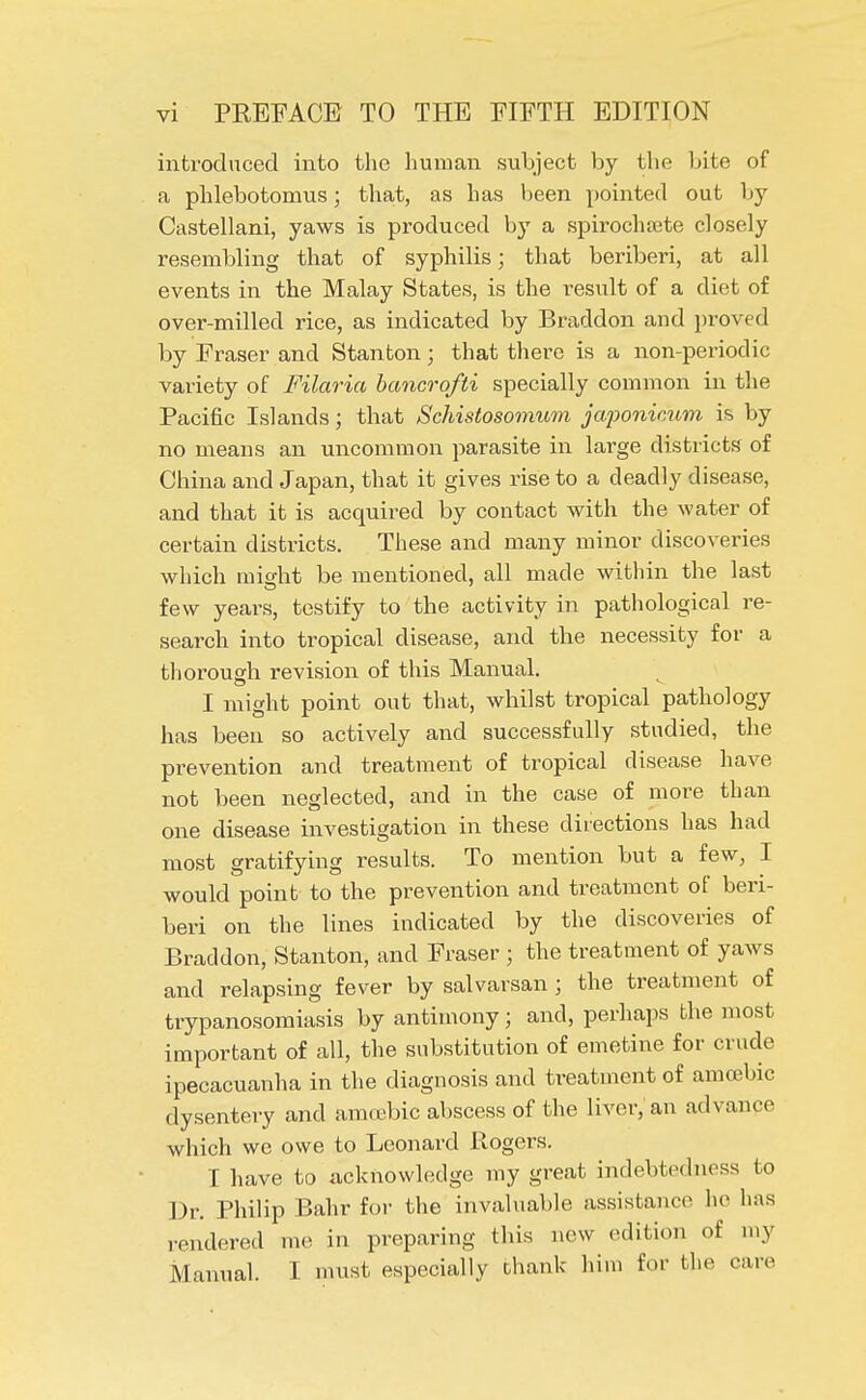 introduced into the human subject by the bite of a phlebotomus; that, as has been pointed out by Castellani, yaws is produced by a spirochete closely resembling that of syphilis; that beriberi, at all events in the Malay States, is the result of a diet of over-milled rice, as indicated by Braddon and proved by Fraser and Stanton; that there is a non-periodic variety of Filaria bancrofti specially common in the Pacific Islands; that Schistosomum japonimm is by no means an uncommon parasite in large districts of China and Japan, that it gives rise to a deadly disease, and that it is acquired by contact with the water of certain districts. These and many minor discoveries which might be mentioned, all made within the last few years, testify to the activity in pathological re- search into tropical disease, and the necessity for a thorough revision of this Manual. I might point out that, whilst tropical pathology has been so actively and successfully studied, the prevention and treatment of tropical disease have not been neglected, and in the case of more than one disease investigation in these directions has had most gratifying results. To mention but a few, I would point to the prevention and treatment of beri- beri on the lines indicated by the discoveries of Braddon, Stanton, and Fraser ; the treatment of yaws and relapsing fever by salvarsan j the treatment of trypanosomiasis by antimony; and, perhaps the most important of all, the substitution of emetine for crude ipecacuanha in the diagnosis and treatment of amoebic dysentery and amoebic abscess of the liver, an advance which we owe to Leonard Rogers. I have to acknowledge my great indebtedness to Dr. Philip Bahr for the invaluable assistance he lias rendered me in preparing this new edition of my Manual. I must especially thank him for the care