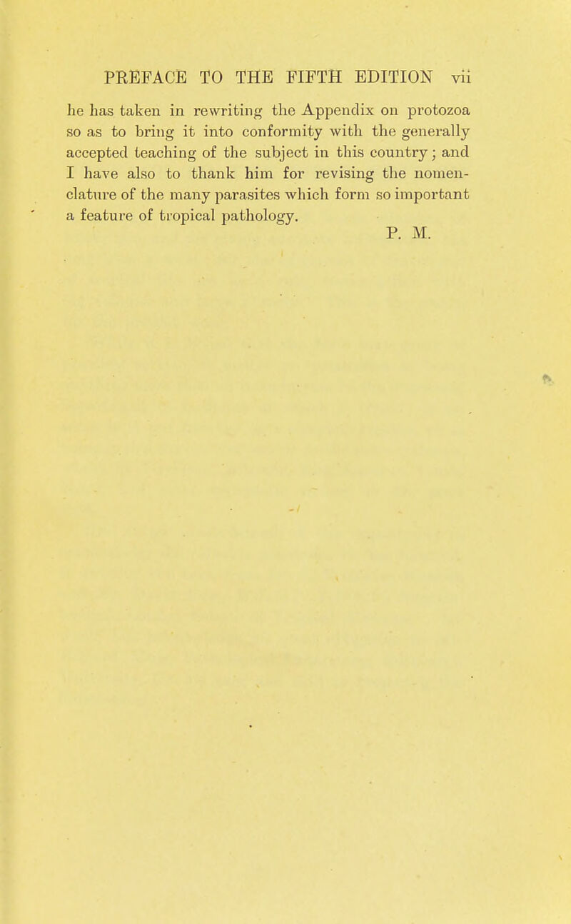 he has taken in rewriting the Appendix on protozoa so as to bring it into conformity with the generally accepted teaching of the subject in this country; and I have also to thank him for revising the nomen- clature of the many parasites which form so important a feature of tropical pathology. P. M.