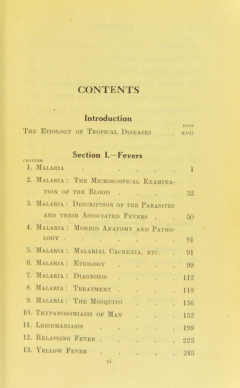 CONTENTS Introduction The Etiology op Tropical Diseases PACK xvii CHAPTER 1 Section I.—Fevers Malaria Malaria : The Microscopical Examina- tion op the Blood Malaria : Description op the Parasites and their associated fevers Malaria : Morbid Anatomy and Patho- logy . 5. Malaria 6. Malaria 7. Malaria 8. Malaria 9. Malaria Malarial Cachexia, etc. Etiology Diagnosis Treatment . The Mosquito 10. Trypanosomiasis op Man 11. Leishmaniasis 12. Relapsing Fever . 13. Yellow Fever 32 50 81 91 99 112 118 136 152 199 223 245