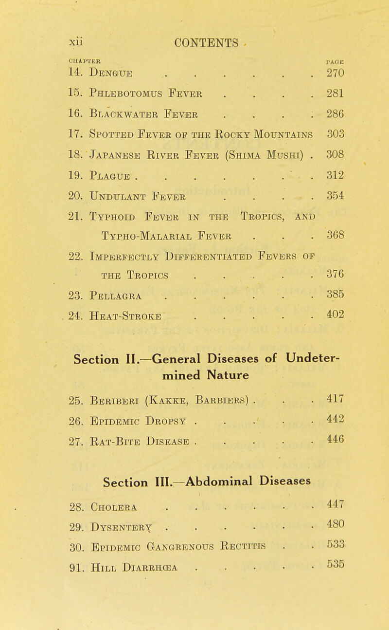 CHAPTER PACIE 14. Dengue 270 15. Phlebotomus Fever .... 281 16. Blackwater Fever .... 286 17. Spotted Fever of the Eocky Mountains 303 18. Japanese River Fever (Shima Mushi) . 308 19. Plague .312 20. Undulant Fever .... 354 21. Typhoid Fever in the Tropics, and Typho-Malarial Fever . . . 368 22. Imperfectly Differentiated Fevers of the Tropics ..... 376 23. Pellagra ...... 385 24. Heat-Stroke ..... 402 Section II.—General Diseases of Undeter- mined Nature 25. Beriberi (Kakke, Barbiers) . . . 417 26. Epidemic Dropsy 442 27. Rat-Bite Disease 446 Section III.—Abdominal Diseases 28. Cholera 447 29. Dysentery 480 30. Epidemic Gangrenous Rectitis . . 533 91. Hill Diarrhqsa . 535