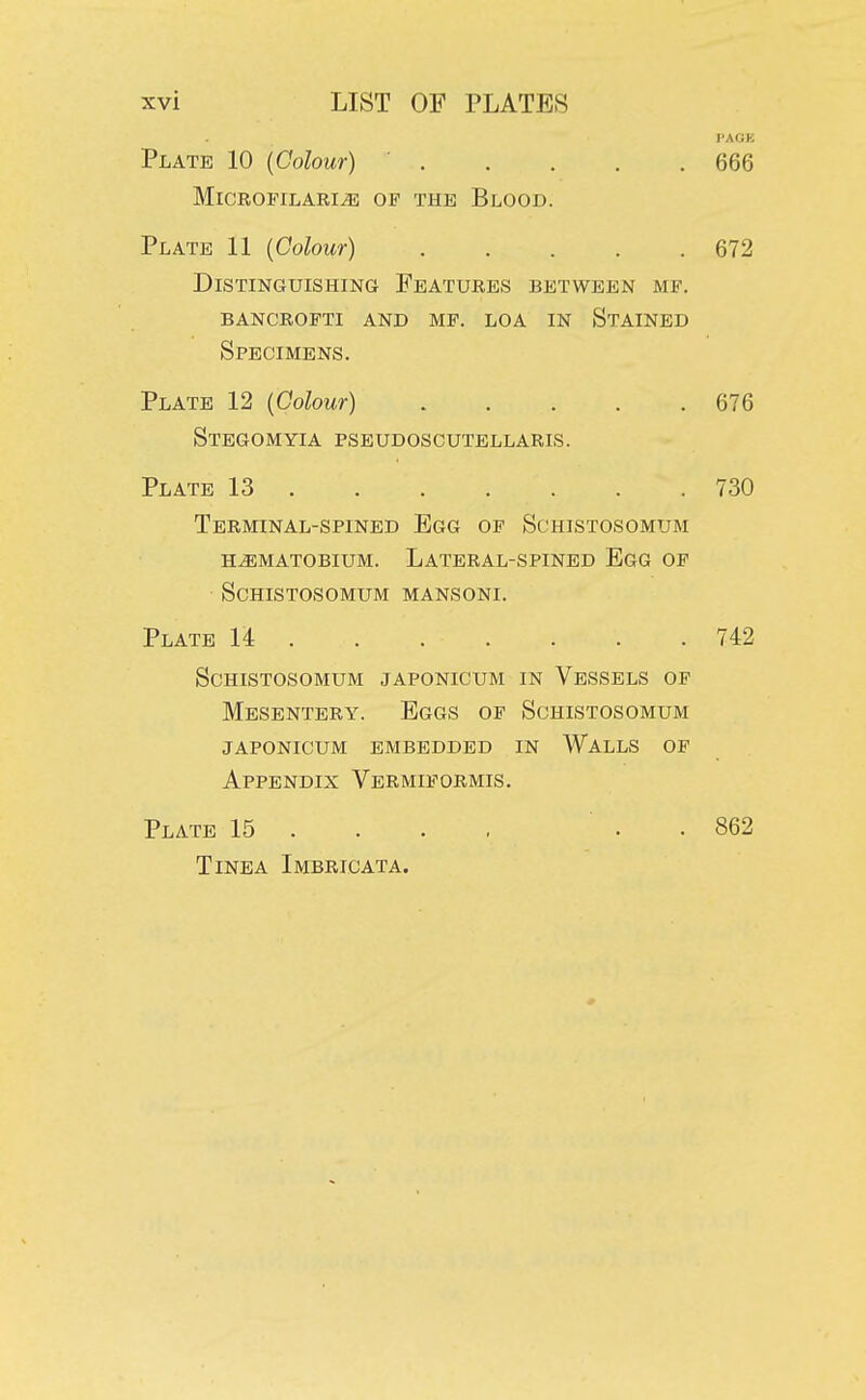 PAGE Plate 10 {Colour) 666 Microfilaria of the Blood. Plate 11 (Colour) 672 Distinguishing Features between mf. bancrofti and mf. loa in stained Specimens. Plate 12 (Colour) 676 Stegomyia pseudoscutellaris. Plate 13 730 Terminal-spined Egg of Schistosomum haematobium. lateral-spined egg of Schistosomum mansoni. Plate U 742 Schistosomum japonicum in Vessels of Mesentery. Eggs of Schistosomum japonicum embedded in walls of Appendix Vermiformis. Plate 15 ... . 862 Tinea Imbricata.