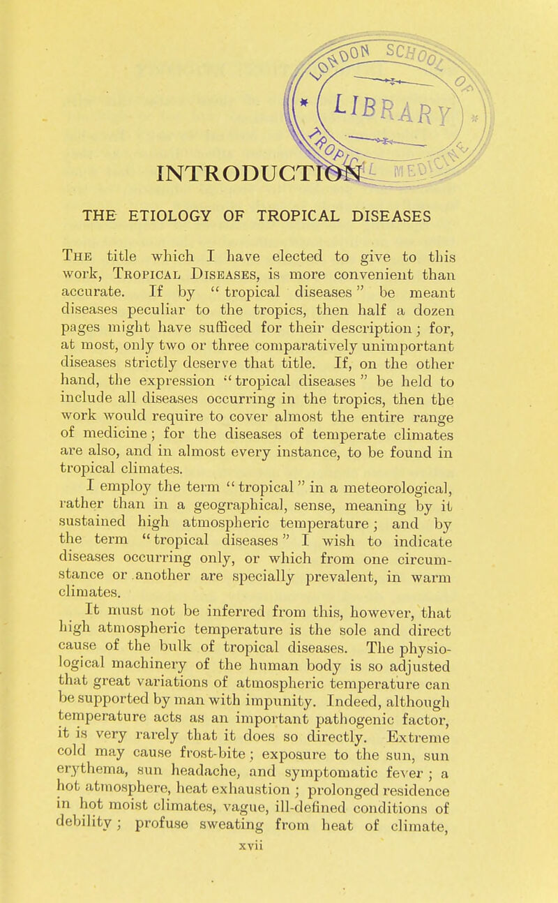 THE ETIOLOGY OF TROPICAL DISEASES The title which I have elected to give to this work, Tropical Diseases, is more convenient than accurate. If by  tropical diseases be meant diseases peculiar to the tropics, then half a dozen pages might have sufficed for their description; for, at most, only two or three comparatively unimportant diseases strictly deserve that title. If, on the other hand, the expression  tropical diseases  be held to include all diseases occurring in the tropics, then the work would require to cover almost the entire range of medicine; for the diseases of temperate climates are also, and in almost every instance, to be found in tropical climates. I employ the term  tropical  in a meteorological, rather than in a geographical, sense, meaning by it sustained high atmospheric temperature; and by the term  tropical diseases I wish to indicate diseases occurring only, or which from one circum- stance or another are specially prevalent, in warm climates. It must not be inferred from this, however, that high atmospheric temperature is the sole and direct cause of the bulk of tropical diseases. The physio- logical machinery of the human body is so adjusted that great variations of atmospheric temperature can be supported by man with impunity. Indeed, although temperature acts as an important pathogenic factor, it is very rarely that it does so directly. Extreme cold may cause frost-bite; exposure to the sun, sun erythema, sun headache, and symptomatic fever ; a hot atmosphere, heat exhaustion ; prolonged residence in hot moist climates, vague, ill-defined conditions of debility; profuse sweating from heat of climate,