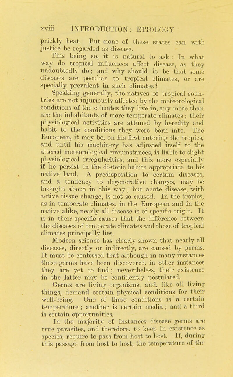 prickly heat. But none of these states can with justice be regarded as disease. This being so, it is natural to ask : In what way do tropical influences affect disease, as they undoubtedly do; and why should it be that some diseases are peculiar to tropical climates, or are specially prevalent in such climates'? Speaking generally, the natives of tropical coun- tries are not injuriously affected by the meteorological conditions of the climates they live in, any more than are the inhabitants of more temperate climates ; their physiological activities are attuned by heredity and habit to the conditions they were born into. The European, it may be, on his first entering the tropics, and until his machinery has adjusted itself to the altered meteorological circumstances, is liable to slight physiological irregularities, and this more especially if he persist in the dietetic habits appropriate to his native land. A predisposition to certain diseases, and a tendency to degenerative changes, may be brought about in this way; but acute disease, with active tissue change, is not so caused. In the tropics, as in temperate climates, in the European and in the native alike, nearly all disease is of specific origin. It is in their specific causes that the difference between the diseases of temperate climates and those of tropical climates principally lies. Modern science has clearly shown that nearly all diseases, directly or indirectly, are caused by germs. It must be confessed that although in many instances these germs have been discovered, in other instances they are yet to find; nevertheless, their existence in the latter may be confidently postulated. Germs are living organisms, and, like all living things, demand certain physical conditions for their well-being. One of these conditions is a certain temperature; another is certain media; and a third is certain opportunities. In the majority of instances disease germs are true parasites, and therefore, to keep in existence as species, require to pass from host to host. If, during this passage from host to host, the temperature of the